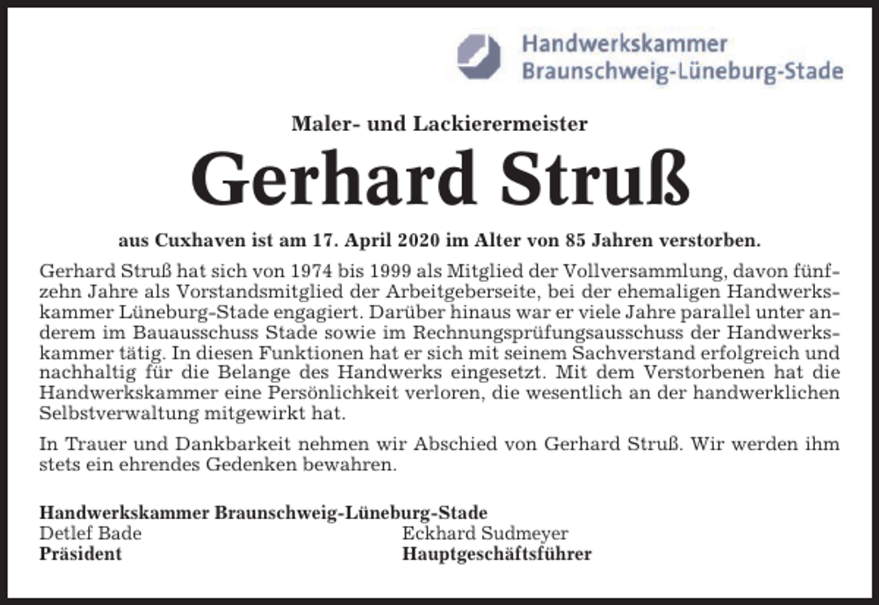 <p>Maler- und Lackierermeister</p><p>Gerhard Struß<br />aus Cuxhaven ist am 17. April 2020 im Alter von 85 Jahren verstorben.<br />Gerhard Struß hat sich von 1974 bis 1999 als Mitglied der Vollversammlung, davon fünfzehn Jahre als Vorstandsmitglied der Arbeitgeberseite, bei der ehemaligen Handwerkskammer Lüneburg-Stade engagiert. Darüber hinaus war er viele Jahre parallel unter anderem im Bauausschuss Stade sowie im Rechnungsprüfungsausschuss der Handwerkskammer tätig. In diesen Funktionen hat er sich mit seinem Sachverstand erfolgreich und<br />nachhaltig für die Belange des Handwerks eingesetzt. Mit dem Verstorbenen hat die<br />Handwerkskammer eine Persönlichkeit verloren, die wesentlich an der handwerklichen<br />Selbstverwaltung mitgewirkt hat.<br />In Trauer und Dankbarkeit nehmen wir Abschied von Gerhard Struß. Wir werden ihm<br />stets ein ehrendes Gedenken bewahren.<br />Handwerkskammer Braunschweig-Lüneburg-Stade<br />Detlef Bade<br />Eckhard Sudmeyer<br />Präsident<br />Hauptgeschäftsführer</p>
