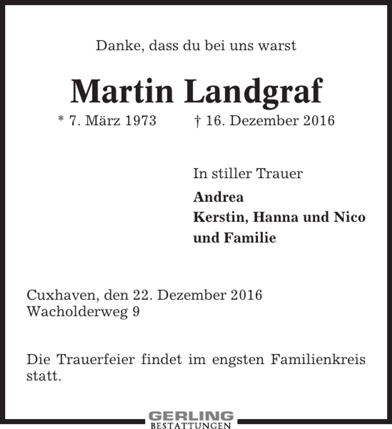 <p>Danke, dass du bei uns warst</p><p>Martin Landgraf<br />* 7. März 1973</p><p>† 16. Dezember 2016</p><p>In stiller Trauer<br />Andrea<br />Kerstin, Hanna und Nico<br />und Familie</p><p>Cuxhaven, den 22. Dezember 2016<br />Wacholderweg 9<br />Die Trauerfeier findet im engsten Familienkreis<br />statt.</p>