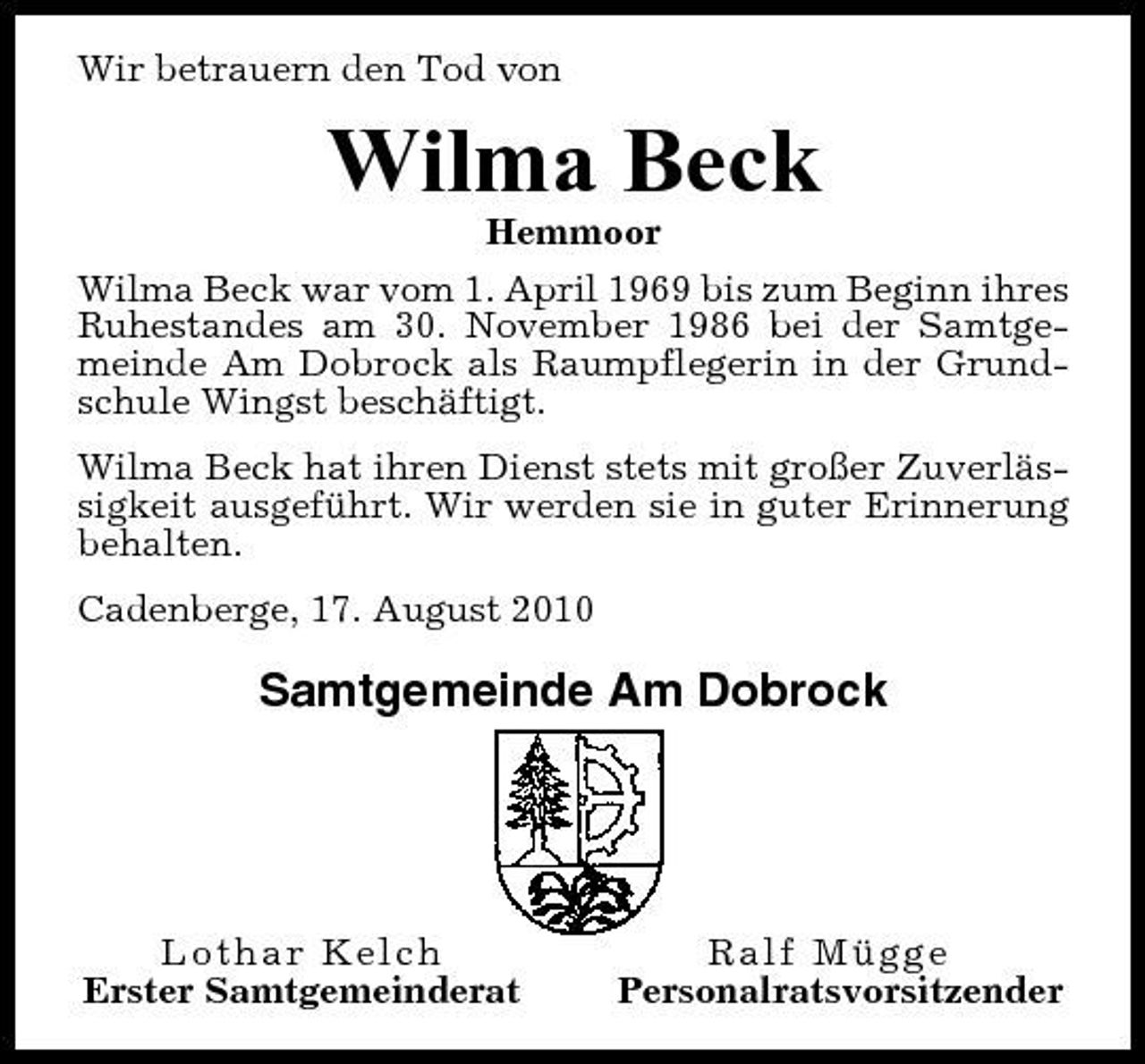 <p>Wir betrauern den Tod von</p><p>Wilma Beck<br />Hemmoor Wilma Beck war vom 1. April 1969 bis zum Beginn ihres Ruhestandes am 30. November 1986 bei der Samtgemeinde Am Dobrock als Raumpflegerin in der Grundschule Wingst beschäftigt. Wilma Beck hat ihren Dienst stets mit großer Zuverlässigkeit ausgeführt. Wir werden sie in guter Erinnerung behalten. Cadenberge, 17. August 2010</p><p>Samtgemeinde Am Dobrock</p><p>Lothar Kelch Erster Samtgemeinderat</p><p>Ralf Mügge Personalratsvorsitzender</p>