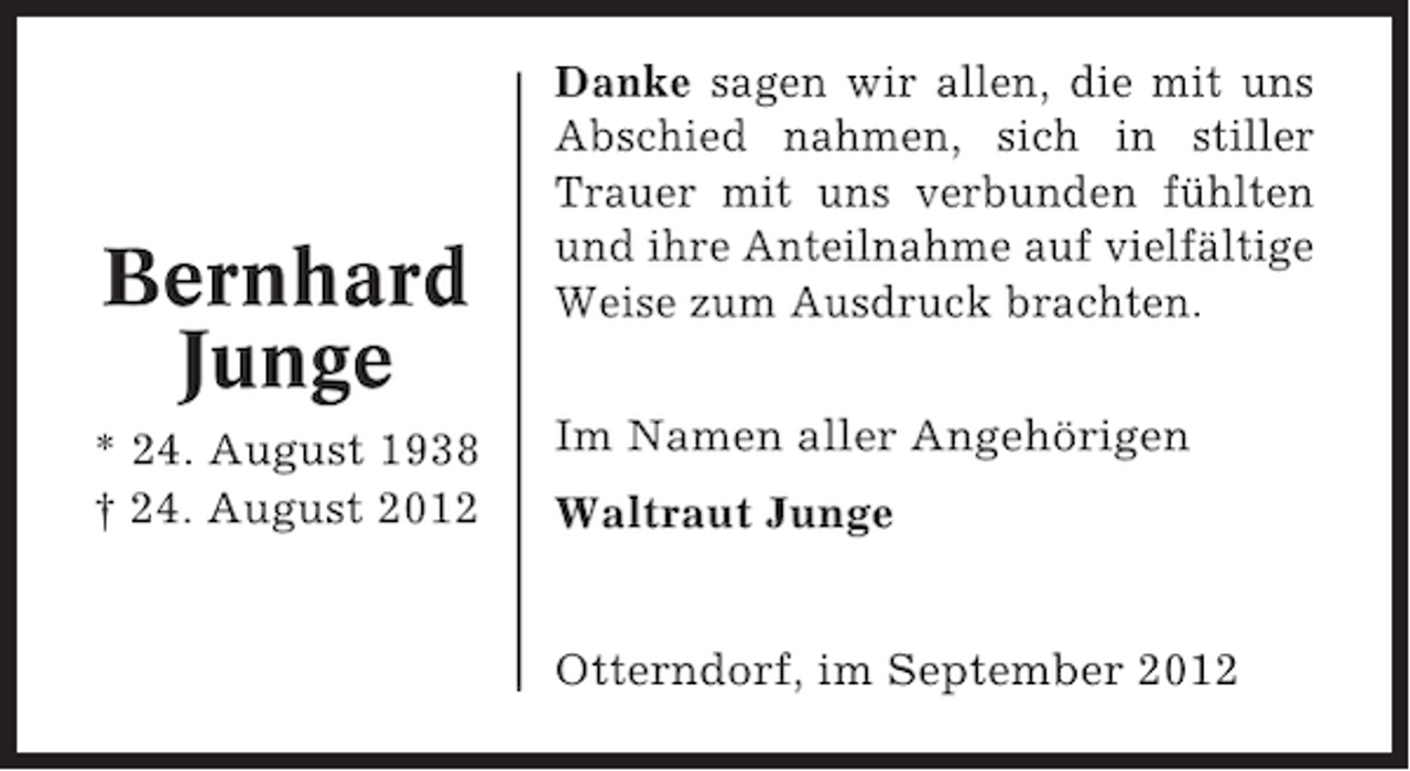 <p>Bernhard<br />Junge<br />* 24. August 1938<br />† 24. August 2012</p><p>Danke sagen wir allen, die mit uns<br />Abschied nahmen, sich in stiller<br />Trauer mit uns verbunden fühlten<br />und ihre Anteilnahme auf vielfältige<br />Weise zum Ausdruck brachten.<br />Im Namen aller Angehörigen<br />Waltraut Junge<br />Otterndorf, im September 2012</p>