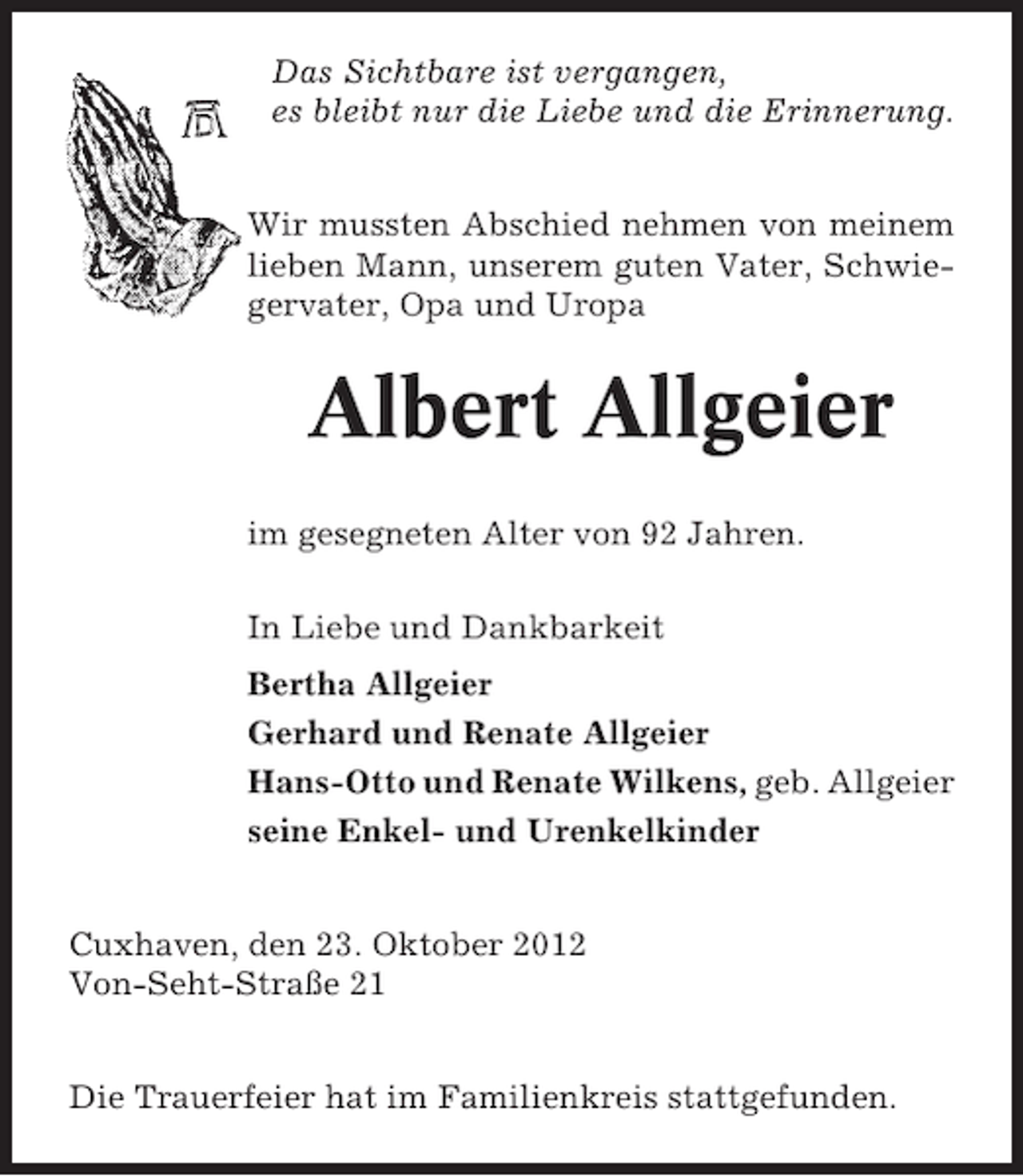 <p>Das Sichtbare ist vergangen,<br />es bleibt nur die Liebe und die Erinnerung.<br />Wir mussten Abschied nehmen von meinem<br />lieben Mann, unserem guten Vater, Schwiegervater, Opa und Uropa</p><p>Albert Allgeier<br />im gesegneten Alter von 92 Jahren.<br />In Liebe und Dankbarkeit<br />Bertha Allgeier<br />Gerhard und Renate Allgeier<br />Hans-Otto und Renate Wilkens, geb. Allgeier<br />seine Enkel- und Urenkelkinder<br />Cuxhaven, den 23. Oktober 2012<br />Von-Seht-Straße 21<br />Die Trauerfeier hat im Familienkreis stattgefunden.</p>