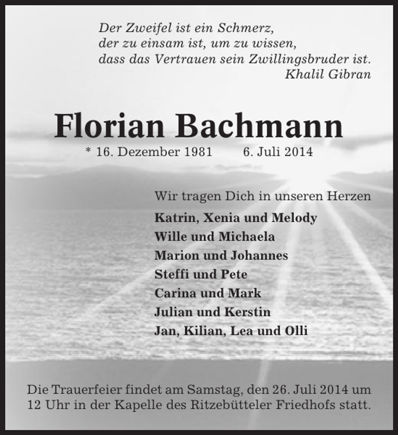 <p>Der Zweifel ist ein Schmerz,<br />der zu einsam ist, um zu wissen,<br />dass das Vertrauen sein Zwillingsbruder ist.<br />Khalil Gibran</p>
<p>Florian Bachmann<br />* 16. Dezember 1981</p>
<p>6. Juli 2014</p>
<p>Wir tragen Dich in unseren Herzen<br />Katrin, Xenia und Melody<br />Wille und Michaela<br />Marion und Johannes<br />Steffi und Pete<br />Carina und Mark<br />Julian und Kerstin<br />Jan, Kilian, Lea und Olli</p>
<p>Die Trauerfeier findet am Samstag, den 26. Juli 2014 um<br />12 Uhr in der Kapelle des Ritzebütteler Friedhofs statt.</p>