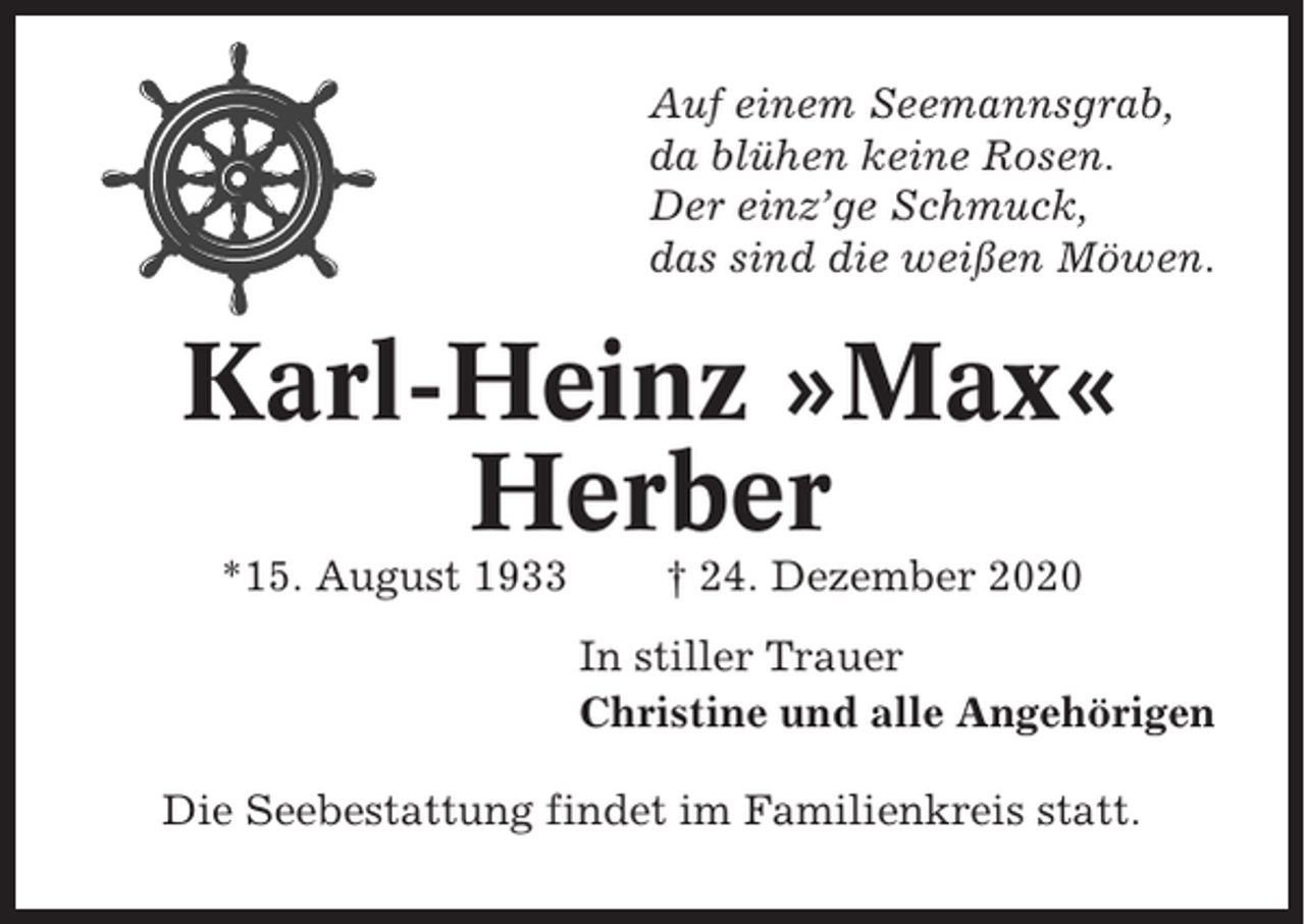 <p>Auf einem Seemannsgrab,<br />da blühen keine Rosen.<br />Der einz’ge Schmuck,<br />das sind die weißen Möwen.</p><p>Karl-Heinz »Max«<br />Herber<br />*15. August 1933</p><p>† 24. Dezember 2020<br />In stiller Trauer<br />Christine und alle Angehörigen</p><p>Die Seebestattung findet im Familienkreis statt.</p>