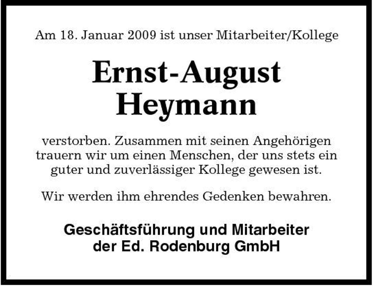 <p>Am 18. Januar 2009 ist unser Mitarbeiter/Kollege</p><p>Ernst-August Heymann<br />verstorben. Zusammen mit seinen Angehörigen trauern wir um einen Menschen, der uns stets ein guter und zuverlässiger Kollege gewesen ist. Wir werden ihm ehrendes Gedenken bewahren.</p><p>Geschäftsführung und Mitarbeiter der Ed. Rodenburg GmbH</p>