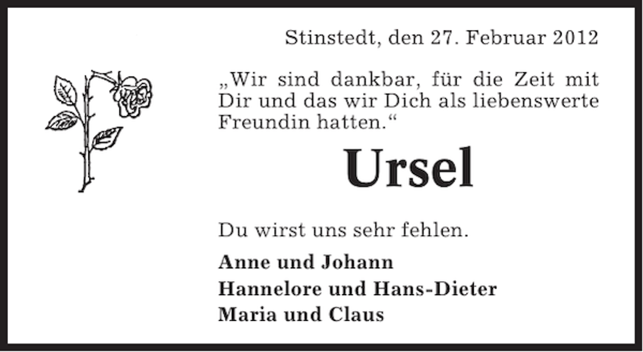 <p>Stinstedt, den 27. Februar 2012<br />„Wir sind dankbar, für die Zeit mit<br />Dir und das wir Dich als liebenswerte<br />Freundin hatten.“</p><p>Ursel<br />Du wirst uns sehr fehlen.<br />Anne und Johann<br />Hannelore und Hans-Dieter<br />Maria und Claus</p>