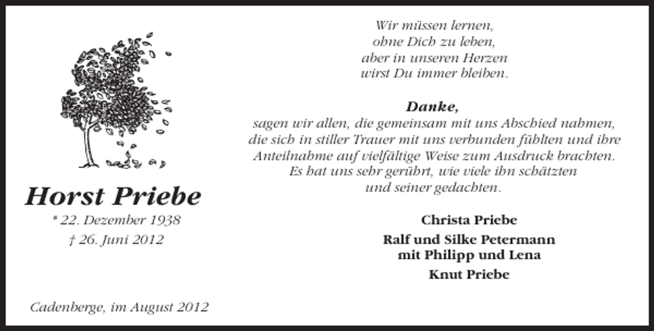<p>Wir müssen lernen,<br />ohne Dich zu leben,<br />aber in unseren Herzen<br />wirst Du immer bleiben.</p><p>Danke,</p><p>Horst Priebe<br />* 22. Dezember 1938<br />† 26. Juni 2012</p><p>Cadenberge, im August 2012</p><p>sagen wir allen, die gemeinsam mit uns Abschied nahmen,<br />die sich in stiller Trauer mit uns verbunden fühlten und ihre<br />Anteilnahme auf vielfältige Weise zum Ausdruck brachten.<br />Es hat uns sehr gerührt, wie viele ihn schätzten<br />und seiner gedachten.<br />Christa Priebe<br />Ralf und Silke Petermann<br />mit Philipp und Lena<br />Knut Priebe</p>
