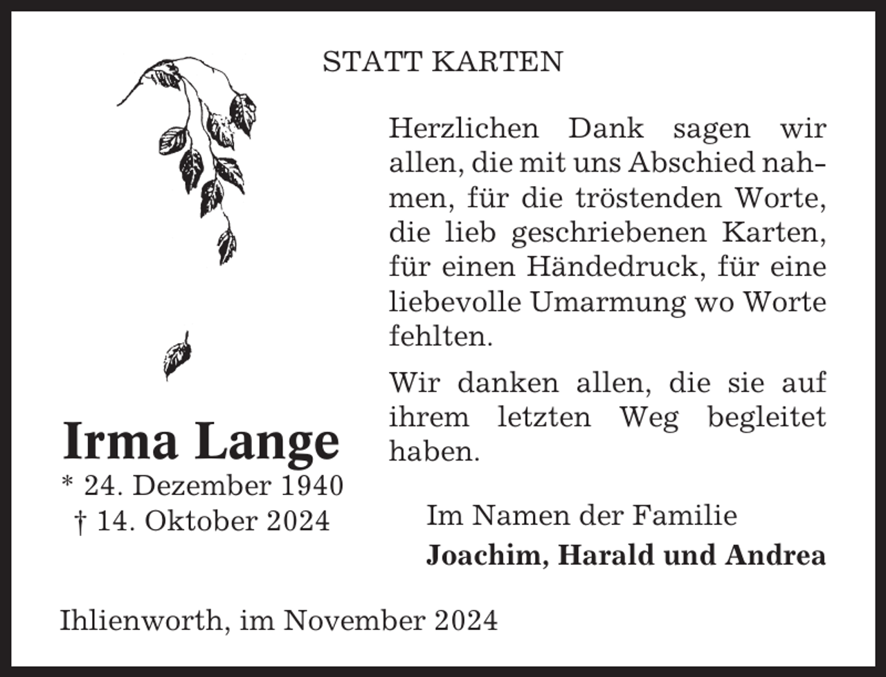 <p>STATT KARTEN<br />Herzlichen Dank sagen wir<br />allen, die mit uns Abschied nahmen, für die tröstenden Worte,<br />die lieb geschriebenen Karten,<br />für einen Händedruck, für eine<br />liebevolle Umarmung wo Worte<br />fehlten.</p><p>Irma Lange<br />* 24. Dezember 1940<br />† 14. Oktober 2024</p><p>Wir danken allen, die sie auf<br />ihrem letzten Weg begleitet<br />haben.<br />Im Namen der Familie<br />Joachim, Harald und Andrea</p><p>Ihlienworth, im November 2024</p>
