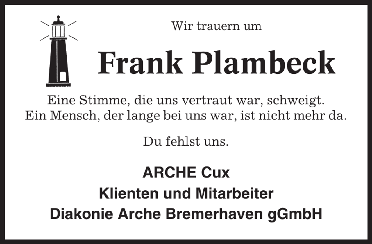 <p>Wir trauern um</p><p>Frank Plambeck<br />Eine Stimme, die uns vertraut war, schweigt.<br />Ein Mensch, der lange bei uns war, ist nicht mehr da.<br />Du fehlst uns.</p><p>ARCHE Cux<br />Klienten und Mitarbeiter<br />Diakonie Arche Bremerhaven gGmbH</p>