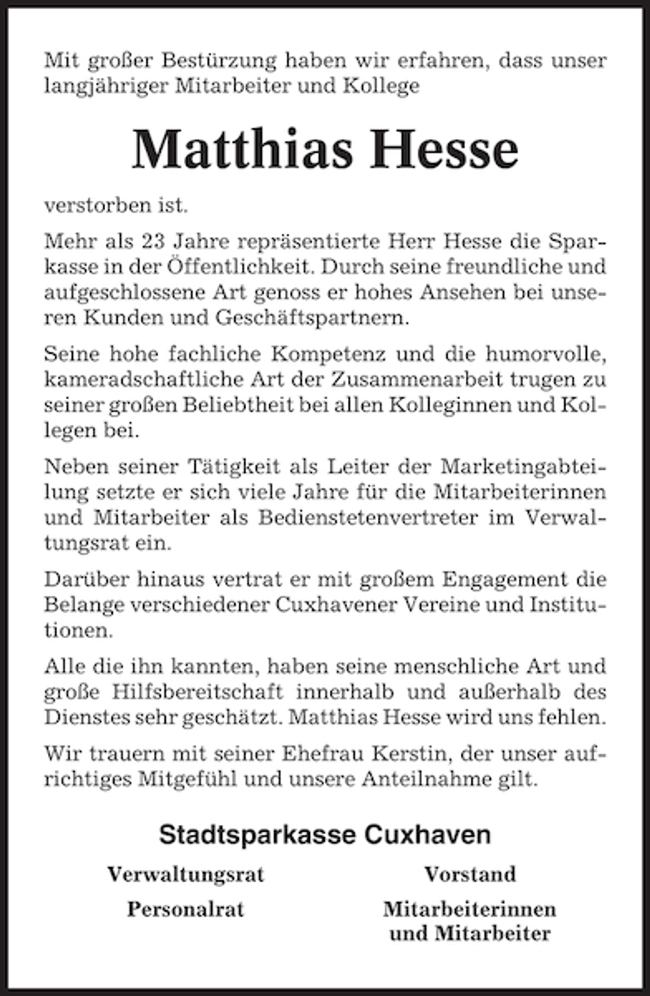 <p>Mit großer Bestürzung haben wir erfahren, dass unser<br />langjähriger Mitarbeiter und Kollege</p><p>Matthias Hesse<br />verstorben ist.<br />Mehr als 23 Jahre repräsentierte Herr Hesse die Sparkasse in der Öffentlichkeit. Durch seine freundliche und<br />aufgeschlossene Art genoss er hohes Ansehen bei unseren Kunden und Geschäftspartnern.<br />Seine hohe fachliche Kompetenz und die humorvolle,<br />kameradschaftliche Art der Zusammenarbeit trugen zu<br />seiner großen Beliebtheit bei allen Kolleginnen und Kollegen bei.<br />Neben seiner Tätigkeit als Leiter der Marketingabteilung setzte er sich viele Jahre für die Mitarbeiterinnen<br />und Mitarbeiter als Bedienstetenvertreter im Verwaltungsrat ein.<br />Darüber hinaus vertrat er mit großem Engagement die<br />Belange verschiedener Cuxhavener Vereine und Institutionen.<br />Alle die ihn kannten, haben seine menschliche Art und<br />große Hilfsbereitschaft innerhalb und außerhalb des<br />Dienstes sehr geschätzt. Matthias Hesse wird uns fehlen.<br />Wir trauern mit seiner Ehefrau Kerstin, der unser aufrichtiges Mitgefühl und unsere Anteilnahme gilt.</p><p>Stadtsparkasse Cuxhaven<br />Verwaltungsrat</p><p>Vorstand</p><p>Personalrat</p><p>Mitarbeiterinnen<br />und Mitarbeiter</p>