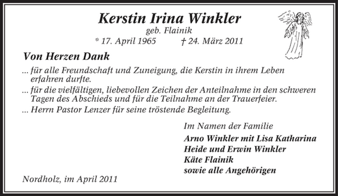<p>Kerstin Irina Winkler<br />geb. Flainik * 17. April 1965 † 24. März 2011</p><p>Von Herzen Dank<br />... für alle Freundschaft und Zuneigung, die Kerstin in ihrem Leben erfahren durfte. ... für die vielfältigen, liebevollen Zeichen der Anteilnahme in den schweren Tagen des Abschieds und für die Teilnahme an der Trauerfeier. ... Herrn Pastor Lenzer für seine tröstende Begleitung. Im Namen der Familie Arno Winkler mit Lisa Katharina Heide und Erwin Winkler Käte Flainik sowie alle Angehörigen Nordholz, im April 2011</p>
