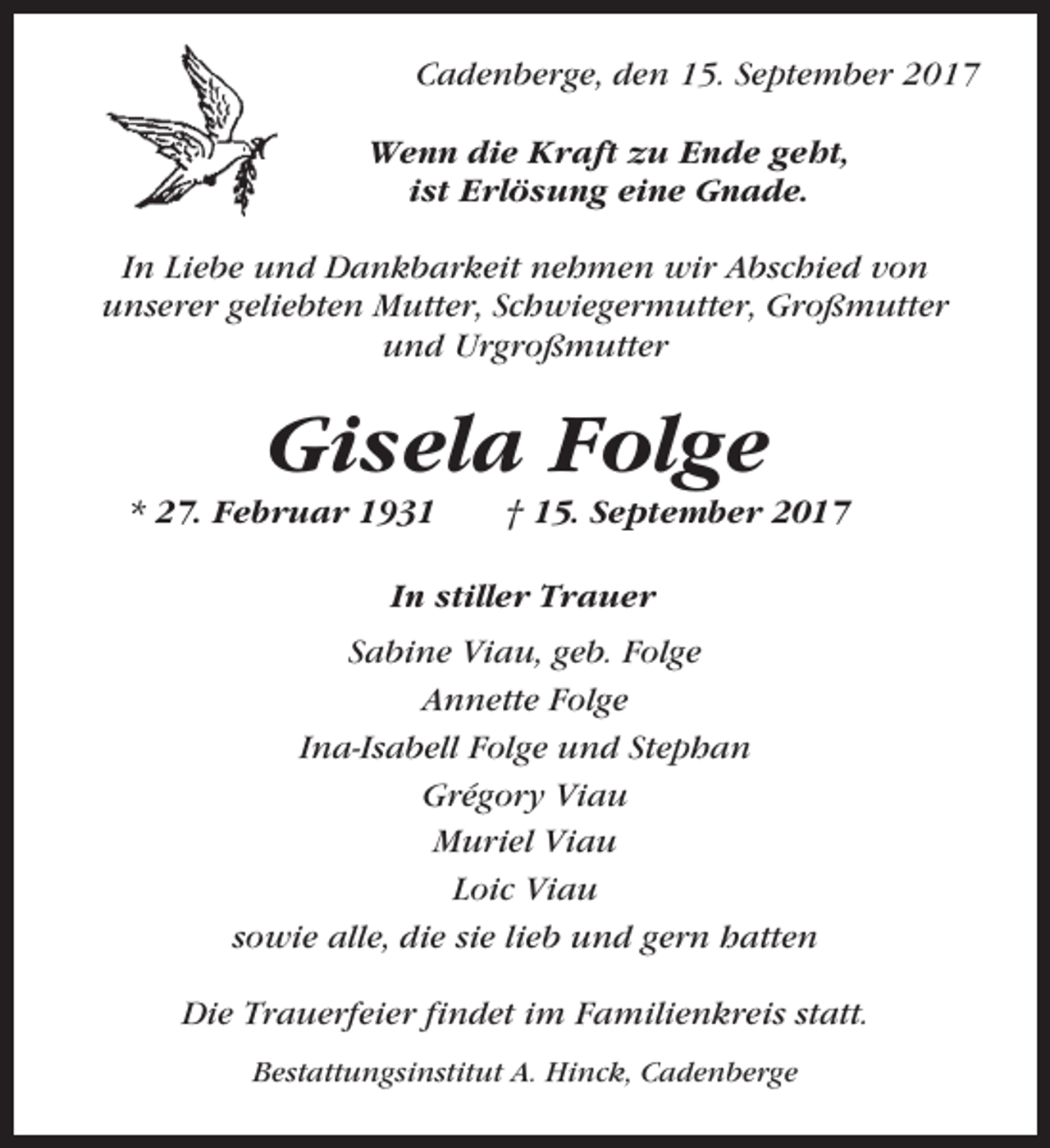 <p>Cadenberge, den 15. September 2017<br />Wenn die Kraft zu Ende geht,<br />ist Erlösung eine Gnade.<br />In Liebe und Dankbarkeit nehmen wir Abschied von<br />unserer geliebten Mutter, Schwiegermutter, Großmutter<br />und Urgroßmutter</p><p>Gisela Folge<br />* 27. Februar 1931</p><p>† 15. September 2017</p><p>In stiller Trauer<br />Sabine Viau, geb. Folge<br />Annette Folge<br />Ina-Isabell Folge und Stephan<br />Grégory Viau<br />Muriel Viau<br />Loic Viau<br />sowie alle, die sie lieb und gern hatten<br />Die Trauerfeier findet im Familienkreis statt.<br />Bestattungsinstitut A. Hinck, Cadenberge</p>