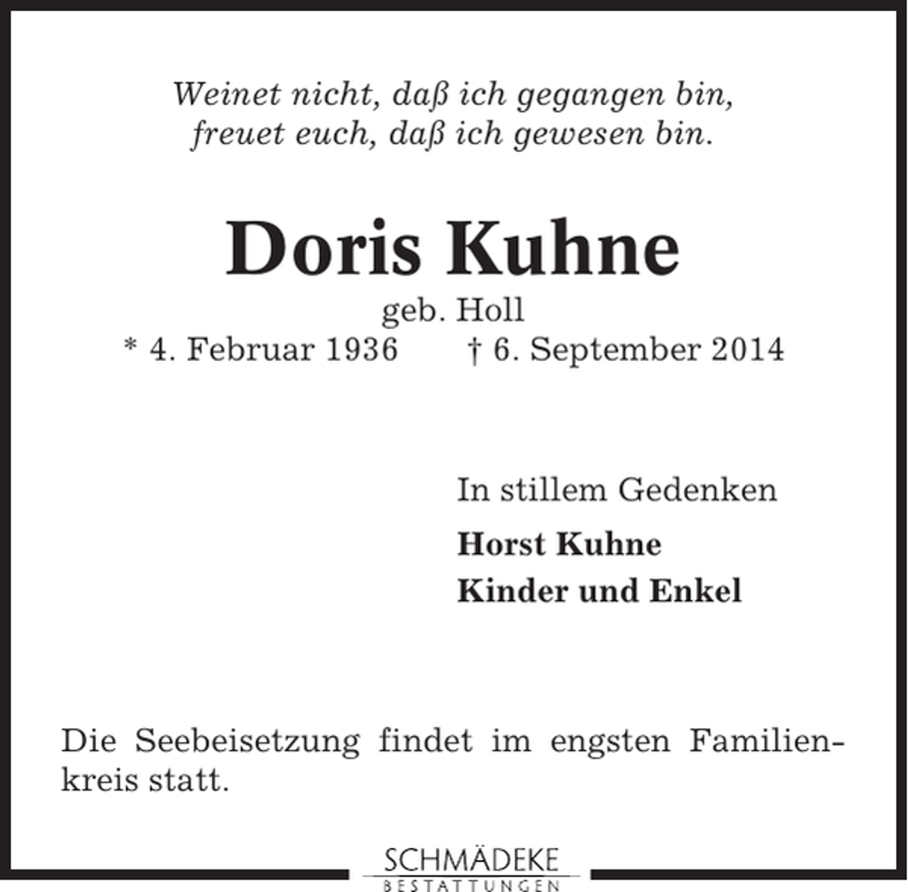 <p>Weinet nicht, daß ich gegangen bin,<br />freuet euch, daß ich gewesen bin.</p><p>Doris Kuhne<br />geb. Holl<br />* 4. Februar 1936<br />† 6. September 2014</p><p>In stillem Gedenken<br />Horst Kuhne<br />Kinder und Enkel</p><p>Die Seebeisetzung findet im engsten Familienkreis statt.</p>