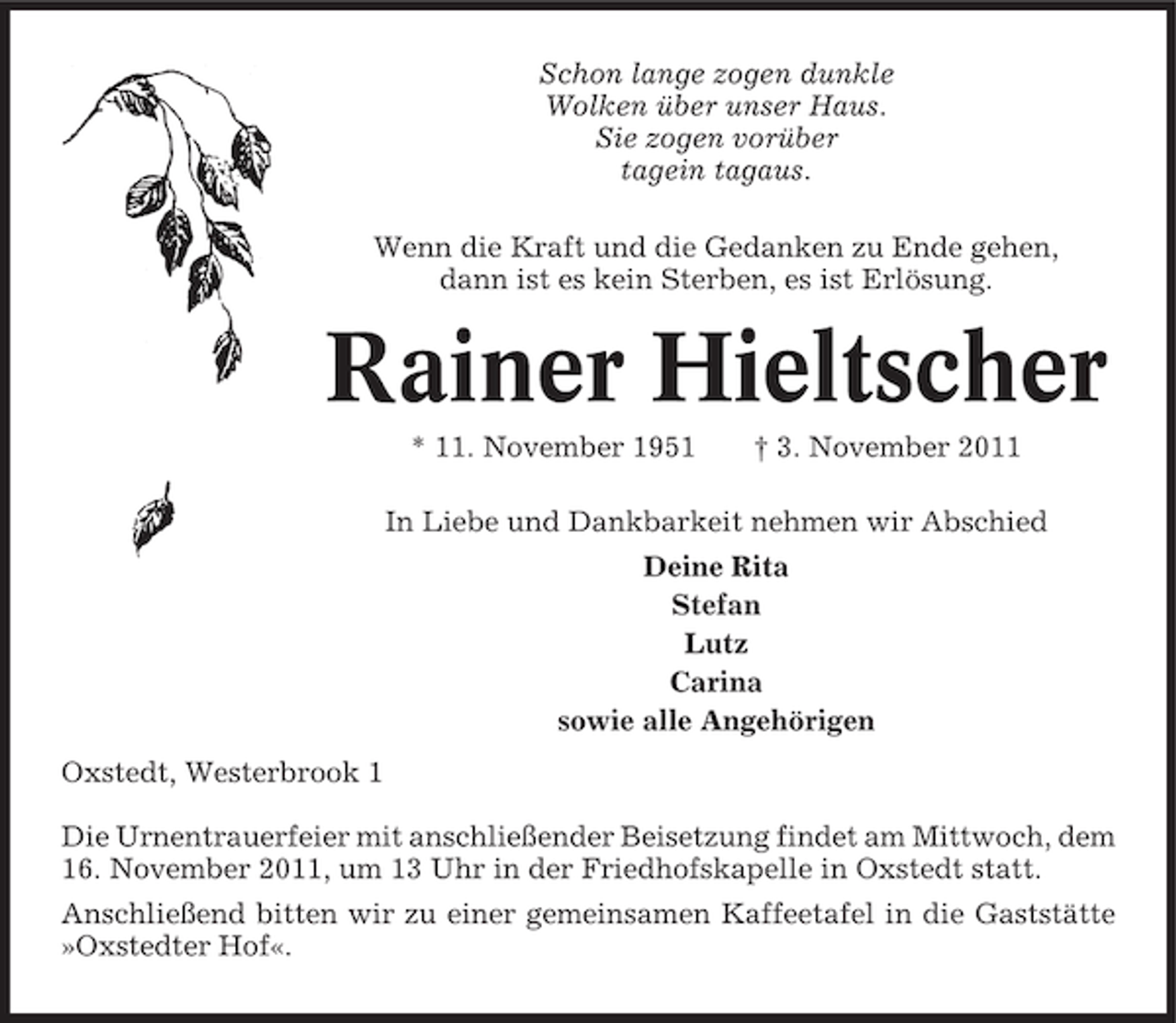 <p>Schon lange zogen dunkle<br />Wolken über unser Haus.<br />Sie zogen vorüber<br />tagein tagaus.<br />Wenn die Kraft und die Gedanken zu Ende gehen,<br />dann ist es kein Sterben, es ist Erlösung.</p><p>Rainer Hieltscher<br />* 11. November 1951</p><p>† 3. November 2011</p><p>In Liebe und Dankbarkeit nehmen wir Abschied<br />Deine Rita<br />Stefan<br />Lutz<br />Carina<br />sowie alle Angehörigen<br />Oxstedt, Westerbrook 1<br />Die Urnentrauerfeier mit anschließender Beisetzung findet am Mittwoch, dem<br />16. November 2011, um 13 Uhr in der Friedhofskapelle in Oxstedt statt.<br />Anschließend bitten wir zu einer gemeinsamen Kaffeetafel in die Gaststätte<br />»Oxstedter Hof«.</p>