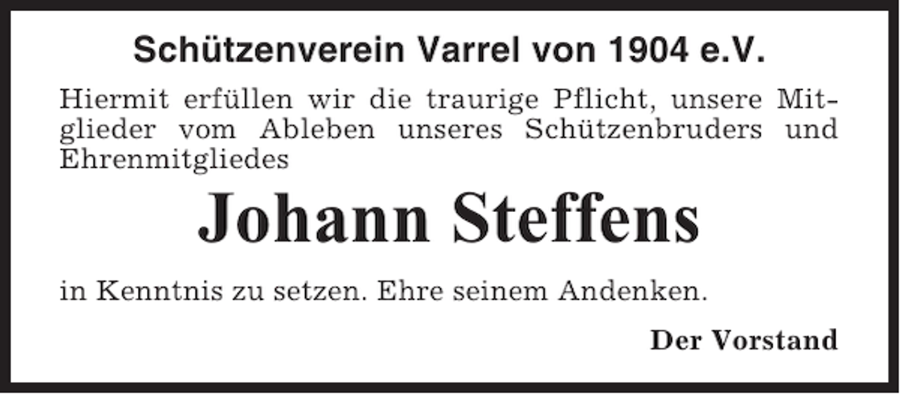 <p>Schützenverein Varrel von 1904 e.V.<br />Hiermit erfüllen wir die traurige Pflicht, unsere Mitglieder vom Ableben unseres Schützenbruders und<br />Ehrenmitgliedes</p><p>Johann Steffens<br />in Kenntnis zu setzen. Ehre seinem Andenken.<br />Der Vorstand</p>
