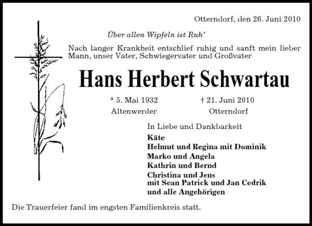 <p>Otterndorf, den 26. Juni 2010 Über allen Wipfeln ist Ruh’ Nach langer Krankheit entschlief ruhig und sanft mein lieber Mann, unser Vater, Schwiegervater und Großvater</p><p>Hans Herbert Schwartau<br />* 5. Mai 1932 Altenwerder † 21. Juni 2010 Otterndorf In Liebe und Dankbarkeit Käte Helmut und Regina mit Dominik Marko und Angela Kathrin und Bernd Christina und Jens mit Sean Patrick und Jan Cedrik und alle Angehörigen Die Trauerfeier fand im engsten Familienkreis statt.</p>