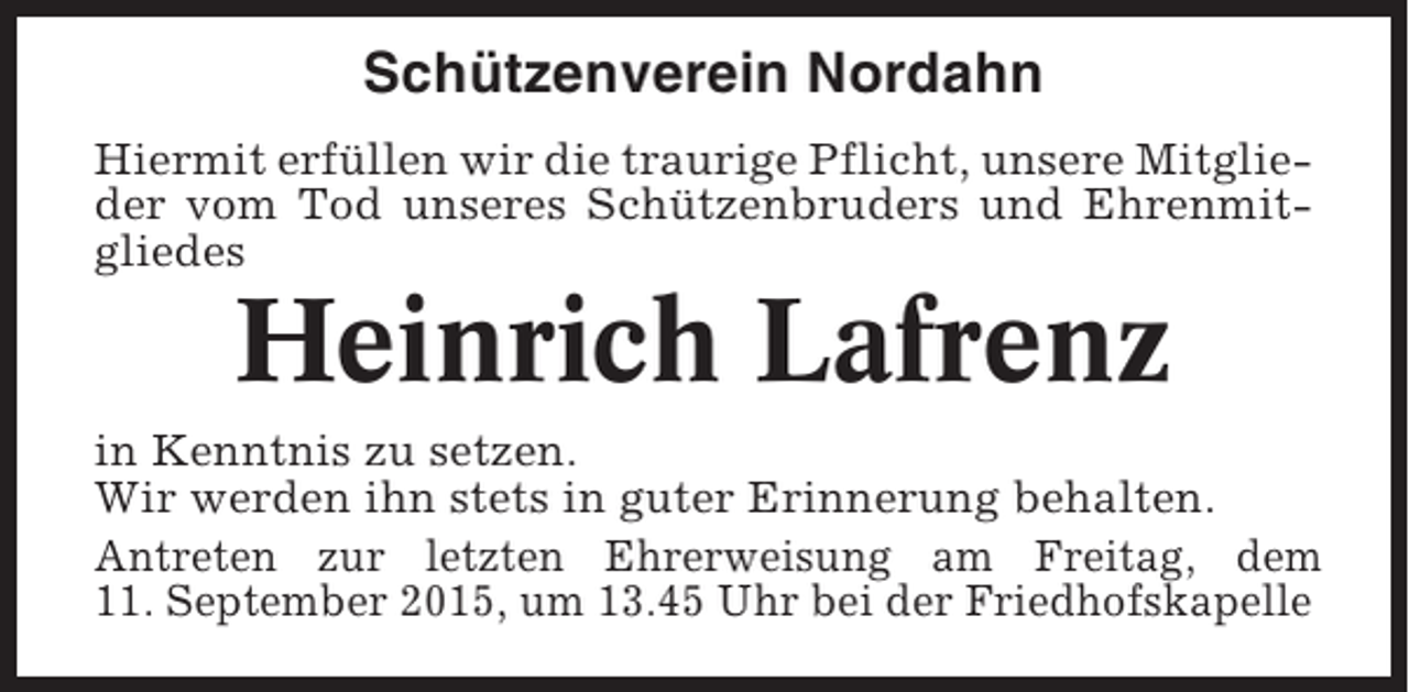 <p>Schützenverein Nordahn<br />Hiermit erfüllen wir die traurige Pflicht, unsere Mitglieder vom Tod unseres Schützenbruders und Ehrenmitgliedes</p><p>Heinrich Lafrenz<br />in Kenntnis zu setzen.<br />Wir werden ihn stets in guter Erinnerung behalten.<br />Antreten zur letzten Ehrerweisung am Freitag, dem<br />11. September 2015, um 13.45 Uhr bei der Friedhofskapelle</p>