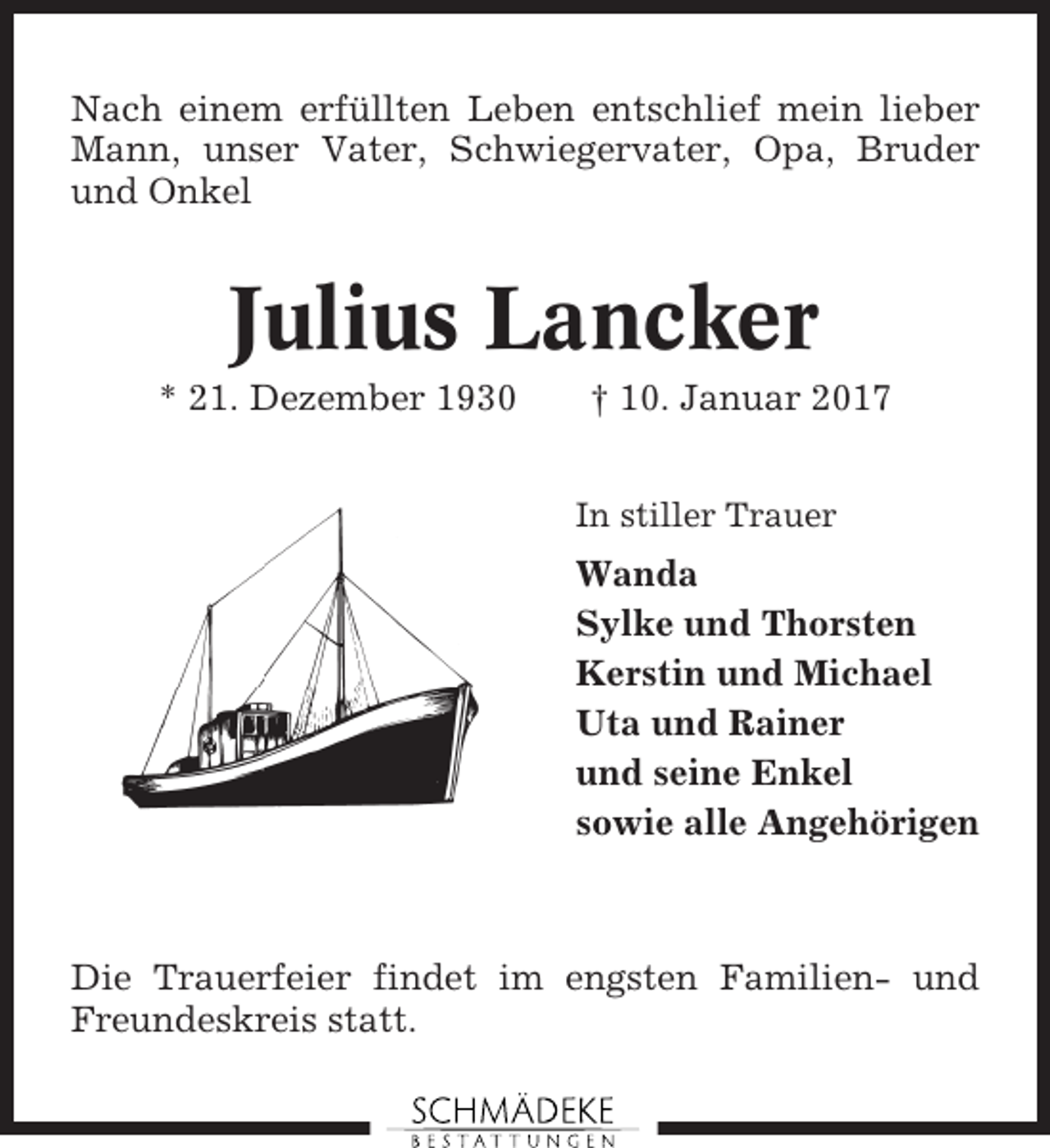 <p>Nach einem erfüllten Leben entschlief mein lieber<br />Mann, unser Vater, Schwiegervater, Opa, Bruder<br />und Onkel</p><p>Julius Lancker<br />* 21. Dezember 1930</p><p>† 10. Januar 2017<br />In stiller Trauer</p><p>Wanda<br />Sylke und Thorsten<br />Kerstin und Michael<br />Uta und Rainer<br />und seine Enkel<br />sowie alle Angehörigen</p><p>Die Trauerfeier findet im engsten Familien- und<br />Freundeskreis statt.</p>