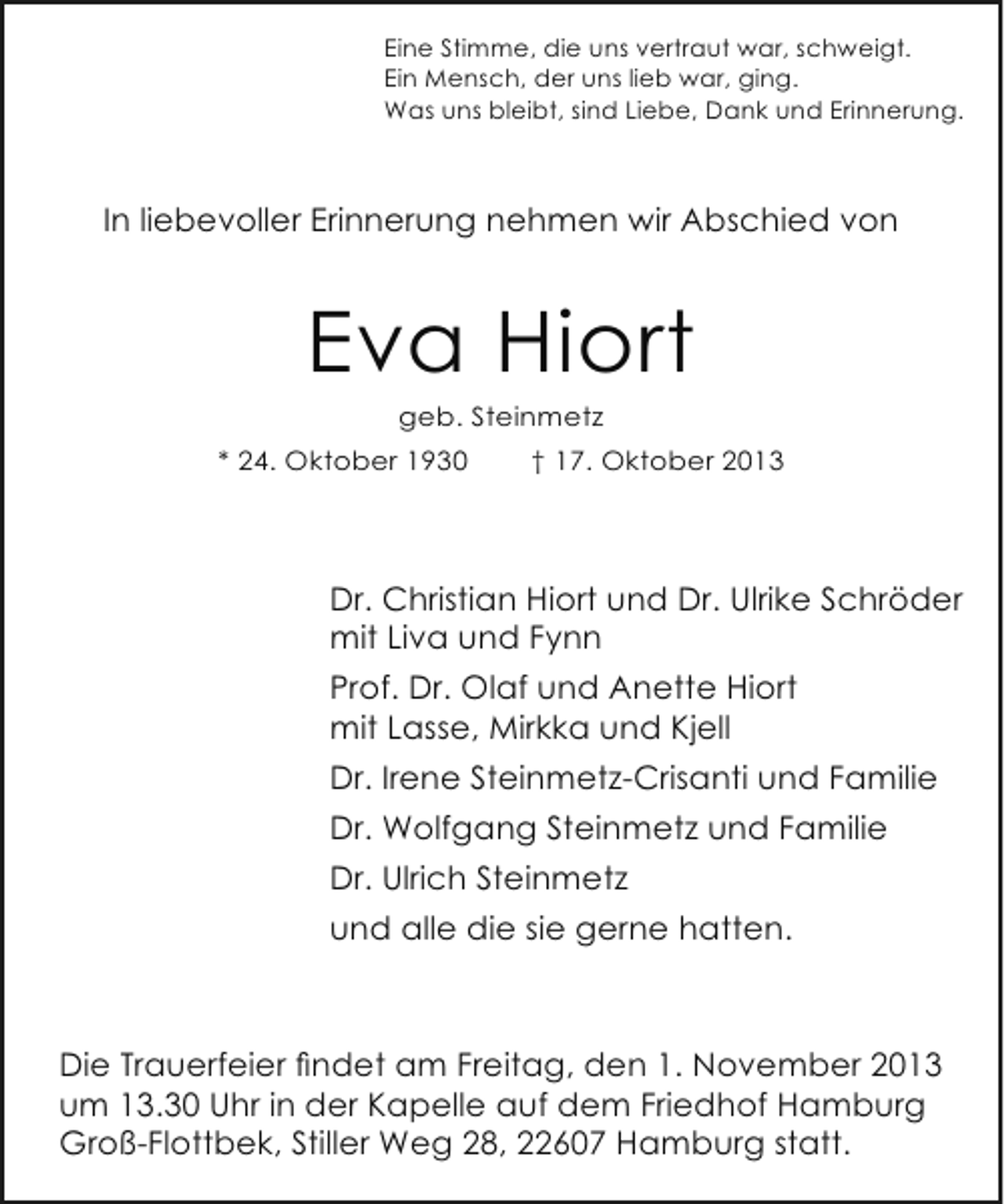<p>Eine Stimme, die uns vertraut war, schweigt.<br />Ein Mensch, der uns lieb war, ging.<br />Was uns bleibt, sind Liebe, Dank und Erinnerung.</p><p>In liebevoller Erinnerung nehmen wir Abschied von</p><p>Eva Hiort<br />geb. Steinmetz</p><p>* 24. Oktober 1930</p><p>† 17. Oktober 2013</p><p>Dr. Christian Hiort und Dr. Ulrike Schröder<br />mit Liva und Fynn<br />Prof. Dr. Olaf und Anette Hiort<br />mit Lasse, Mirkka und Kjell<br />Dr. Irene Steinmetz-Crisanti und Familie<br />Dr. Wolfgang Steinmetz und Familie<br />Dr. Ulrich Steinmetz<br />und alle die sie gerne hatten.</p><p>Die Trauerfeier findet am Freitag, den 1. November 2013<br />um 13.30 Uhr in der Kapelle auf dem Friedhof Hamburg<br />Groß-Flottbek, Stiller Weg 28, 22607 Hamburg statt.</p>