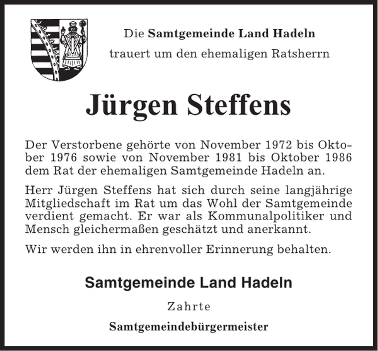 <p>Die Samtgemeinde Land Hadeln<br />trauert um den ehemaligen Ratsherrn</p><p>Jürgen Steffens<br />Der Verstorbene gehörte von November 1972 bis Oktober 1976 sowie von November 1981 bis Oktober 1986<br />dem Rat der ehemaligen Samtgemeinde Hadeln an.<br />Herr Jürgen Steffens hat sich durch seine langjährige<br />Mitgliedschaft im Rat um das Wohl der Samtgemeinde<br />verdient gemacht. Er war als Kommunalpolitiker und<br />Mensch gleichermaßen geschätzt und anerkannt.<br />Wir werden ihn in ehrenvoller Erinnerung behalten.</p><p>Samtgemeinde Land Hadeln<br />Zahrte<br />Samtgemeindebürgermeister</p>