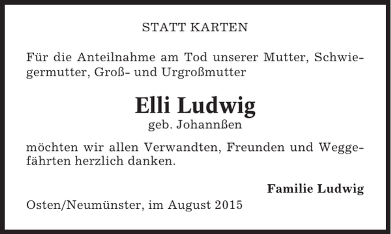<p>STATT KARTEN<br />Für die Anteilnahme am Tod unserer Mutter, Schwiegermutter, Groß- und Urgroßmutter</p><p>Elli Ludwig<br />geb. Johannßen<br />möchten wir allen Verwandten, Freunden und Weggefährten herzlich danken.<br />Familie Ludwig<br />Osten/Neumünster, im August 2015</p>