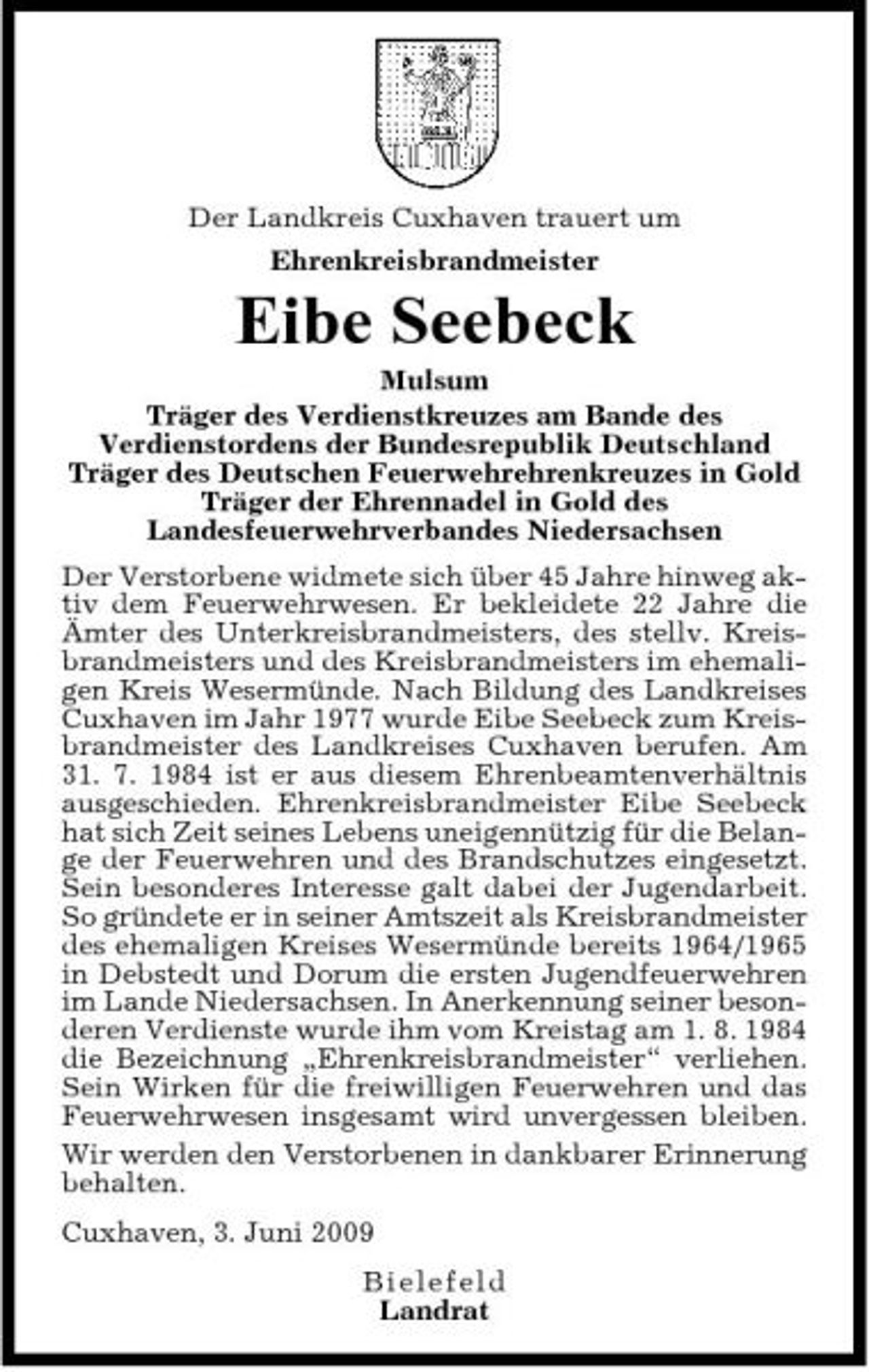 <p>Der Landkreis Cuxhaven trauert um Ehrenkreisbrandmeister</p><p>Eibe Seebeck<br />Mulsum Träger des Verdienstkreuzes am Bande des Verdienstordens der Bundesrepublik Deutschland Träger des Deutschen Feuerwehrehrenkreuzes in Gold Träger der Ehrennadel in Gold des Landesfeuerwehrverbandes Niedersachsen Der Verstorbene widmete sich über 45 Jahre hinweg aktiv dem Feuerwehrwesen. Er bekleidete 22 Jahre die Ämter des Unterkreisbrandmeisters, des stellv. Kreisbrandmeisters und des Kreisbrandmeisters im ehemaligen Kreis Wesermünde. Nach Bildung des Landkreises Cuxhaven im Jahr 1977 wurde Eibe Seebeck zum Kreisbrandmeister des Landkreises Cuxhaven berufen. Am 31. 7. 1984 ist er aus diesem Ehrenbeamtenverhältnis ausgeschieden. Ehrenkreisbrandmeister Eibe Seebeck hat sich Zeit seines Lebens uneigennützig für die Belange der Feuerwehren und des Brandschutzes eingesetzt. Sein besonderes Interesse galt dabei der Jugendarbeit. So gründete er in seiner Amtszeit als Kreisbrandmeister des ehemaligen Kreises Wesermünde bereits 1964/1965 in Debstedt und Dorum die ersten Jugendfeuerwehren im Lande Niedersachsen. In Anerkennung seiner besonderen Verdienste wurde ihm vom Kreistag am 1. 8. 1984 die Bezeichnung „Ehrenkreisbrandmeister“ verliehen. Sein Wirken für die freiwilligen Feuerwehren und das Feuerwehrwesen insgesamt wird unvergessen bleiben. Wir werden den Verstorbenen in dankbarer Erinnerung behalten. Cuxhaven, 3. Juni 2009 B iel e f e l d Landrat</p>