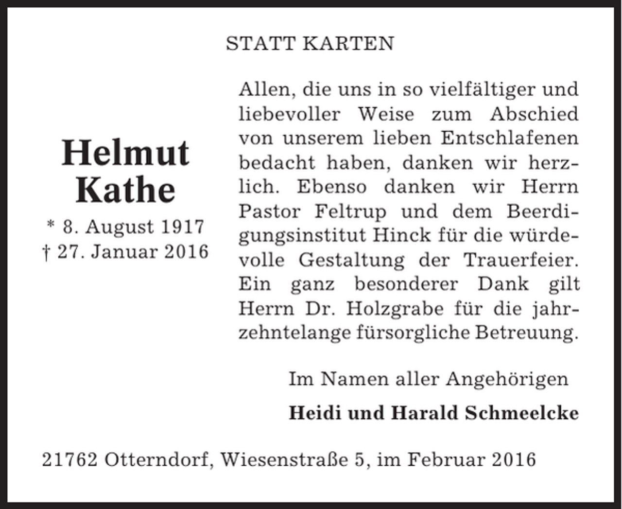 <p>STATT KARTEN</p><p>Helmut<br />Kathe<br />* 8. August 1917<br />† 27. Januar 2016</p><p>Allen, die uns in so vielfältiger und<br />liebevoller Weise zum Abschied<br />von unserem lieben Entschlafenen<br />bedacht haben, danken wir herzlich. Ebenso danken wir Herrn<br />Pastor Feltrup und dem Beerdigungsinstitut Hinck für die würdevolle Gestaltung der Trauerfeier.<br />Ein ganz besonderer Dank gilt<br />Herrn Dr. Holzgrabe für die jahrzehntelange fürsorgliche Betreuung.<br />Im Namen aller Angehörigen<br />Heidi und Harald Schmeelcke</p><p>21762 Otterndorf, Wiesenstraße 5, im Februar 2016</p>