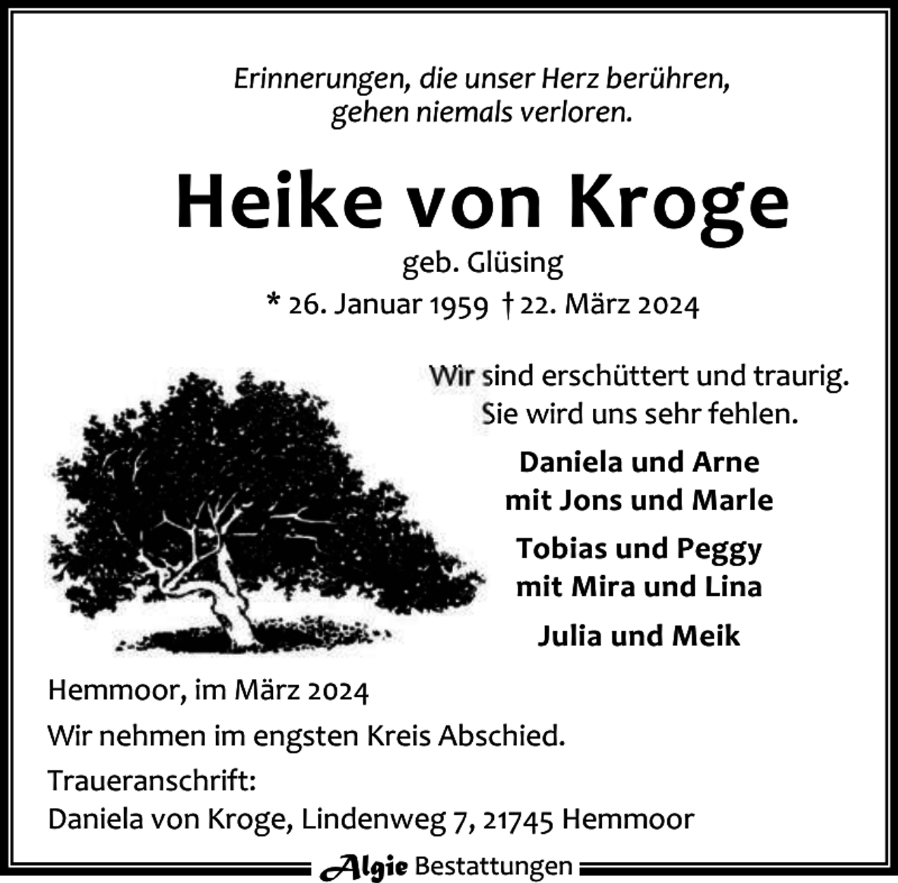 <p>Erinnerungen, die unser Herz berühren,<br />gehen niemals verloren.</p><p>Heike von Kroge<br />geb. Glüsing<br />* 26. Januar 1959 † 22. März 2024</p><p>Wir sind erschüttert und traurig.<br />Sie wird uns sehr fehlen.<br />Daniela und Arne<br />mit Jons und Marle<br />Tobias und Peggy<br />mit Mira und Lina<br />Julia und Meik<br />Hemmoor, im März 2024<br />Wir nehmen im engsten Kreis Abschied.<br />Traueranschrift:<br />Daniela von Kroge, Lindenweg 7, 21745 Hemmoor<br />Algie Bestattungen</p>