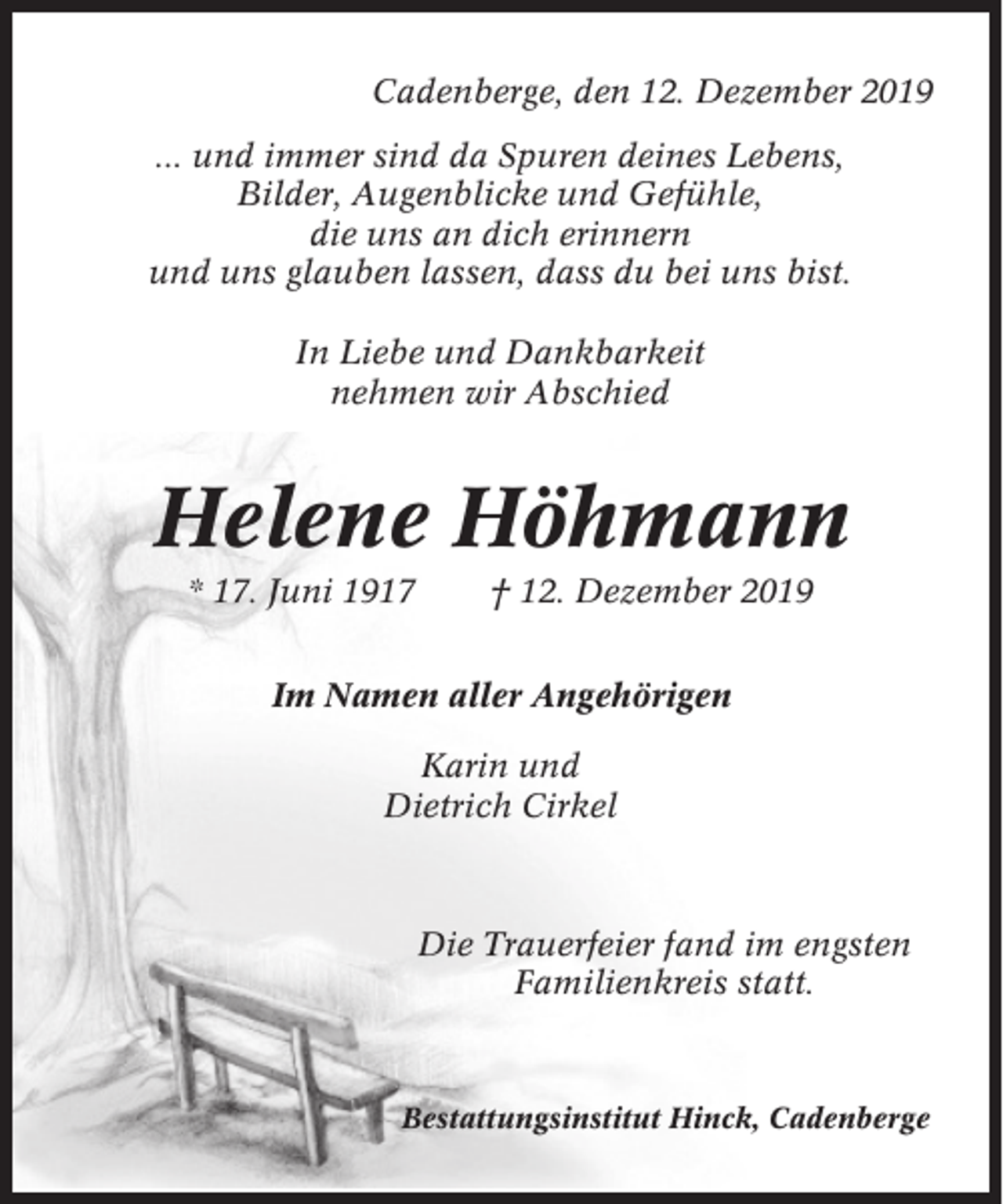 <p>Cadenberge, den 12. Dezember 2019<br />... und immer sind da Spuren deines Lebens,<br />Bilder, Augenblicke und Gefühle,<br />die uns an dich erinnern<br />und uns glauben lassen, dass du bei uns bist.<br />In Liebe und Dankbarkeit<br />nehmen wir Abschied</p><p>Helene Höhmann<br />* 17. Juni 1917</p><p>† 12. Dezember 2019</p><p>Im Namen aller Angehörigen<br />Karin und<br />Dietrich Cirkel</p><p>Die Trauerfeier fand im engsten<br />Familienkreis statt.</p><p>Bestattungsinstitut Hinck, Cadenberge</p>