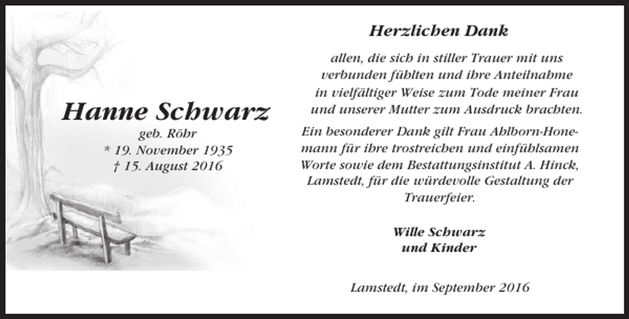 <p>Herzlichen Dank</p><p>Hanne Schwarz<br />geb. Röhr<br />* 19. November 1935<br />† 15. August 2016</p><p>allen, die sich in stiller Trauer mit uns<br />verbunden fühlten und ihre Anteilnahme<br />in vielfältiger Weise zum Tode meiner Frau<br />und unserer Mutter zum Ausdruck brachten.<br />Ein besonderer Dank gilt Frau Ahlborn-Honemann für ihre trostreichen und einfühlsamen<br />Worte sowie dem Bestattungsinstitut A. Hinck,<br />Lamstedt, für die würdevolle Gestaltung der<br />Trauerfeier.<br />Wille Schwarz<br />und Kinder<br />Lamstedt, im September 2016</p>