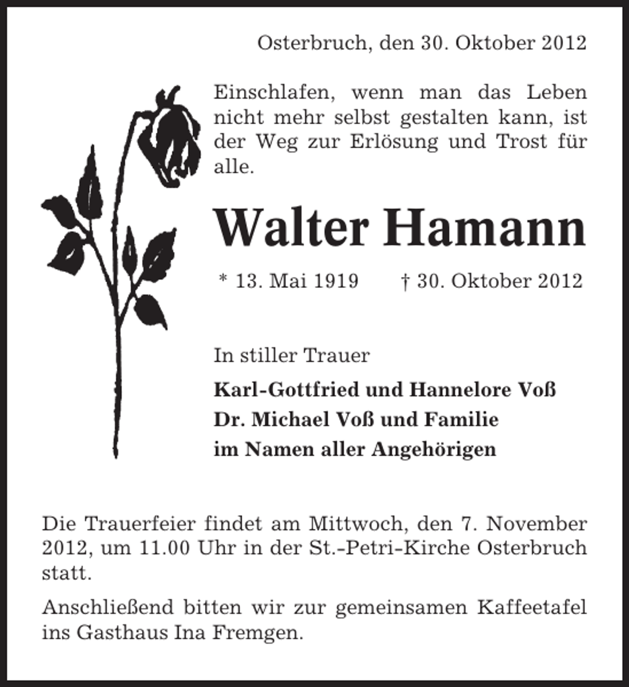 <p>Osterbruch, den 30. Oktober 2012<br />Einschlafen, wenn man das Leben<br />nicht mehr selbst gestalten kann, ist<br />der Weg zur Erlösung und Trost für<br />alle.</p><p>Walter Hamann<br />* 13. Mai 1919</p><p>† 30. Oktober 2012</p><p>In stiller Trauer<br />Karl-Gottfried und Hannelore Voß<br />Dr. Michael Voß und Familie<br />im Namen aller Angehörigen</p><p>Die Trauerfeier findet am Mittwoch, den 7. November<br />2012, um 11.00 Uhr in der St.-Petri-Kirche Osterbruch<br />statt.<br />Anschließend bitten wir zur gemeinsamen Kaffeetafel<br />ins Gasthaus Ina Fremgen.</p>