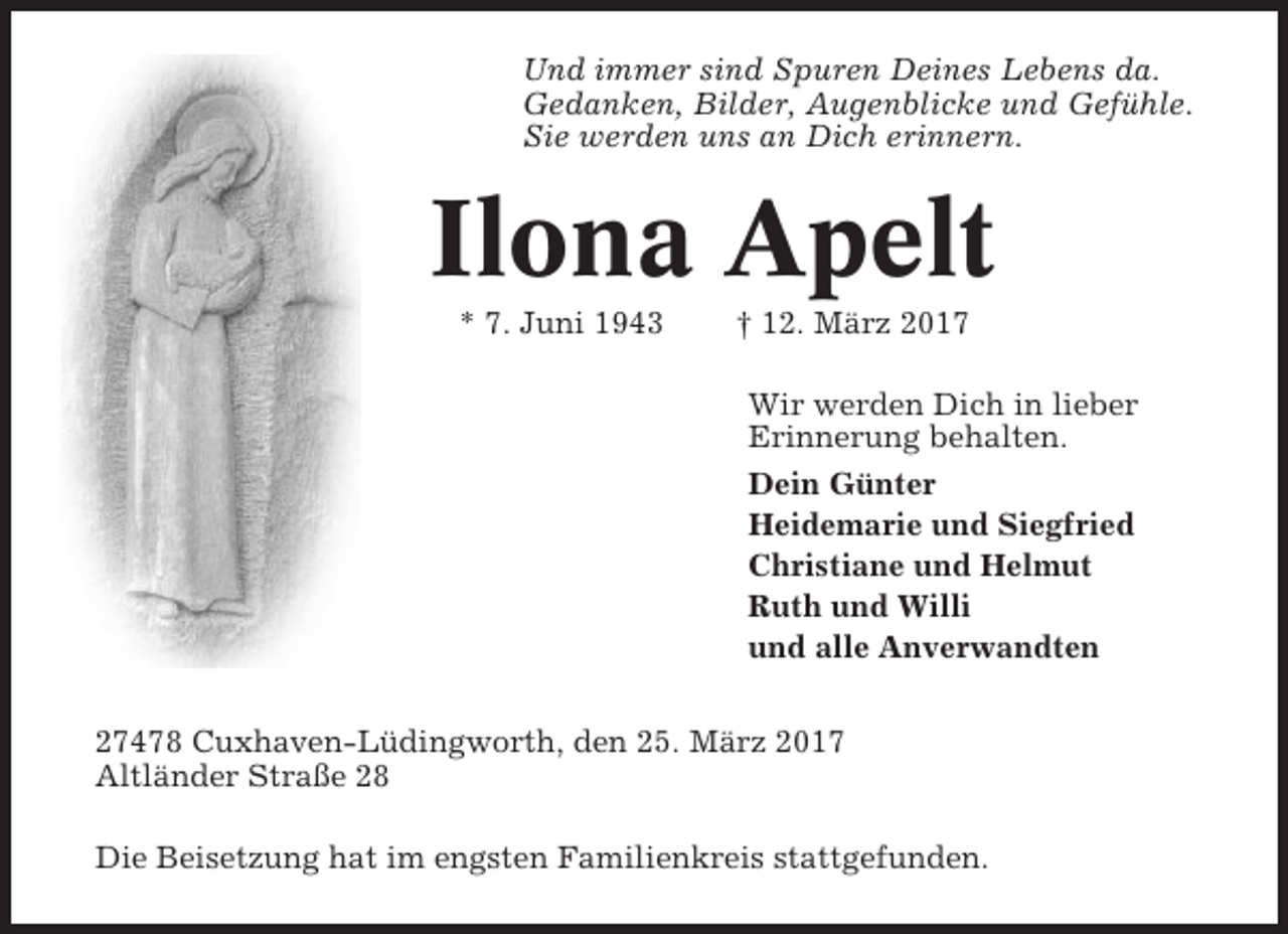 <p>Und immer sind Spuren Deines Lebens da.<br />Gedanken, Bilder, Augenblicke und Gefühle.<br />Sie werden uns an Dich erinnern.</p><p>Ilona Apelt<br />* 7. Juni 1943</p><p>† 12. März 2017<br />Wir werden Dich in lieber<br />Erinnerung behalten.<br />Dein Günter<br />Heidemarie und Siegfried<br />Christiane und Helmut<br />Ruth und Willi<br />und alle Anverwandten</p><p>27478 Cuxhaven-Lüdingworth, den 25. März 2017<br />Altländer Straße 28<br />Die Beisetzung hat im engsten Familienkreis stattgefunden.</p>