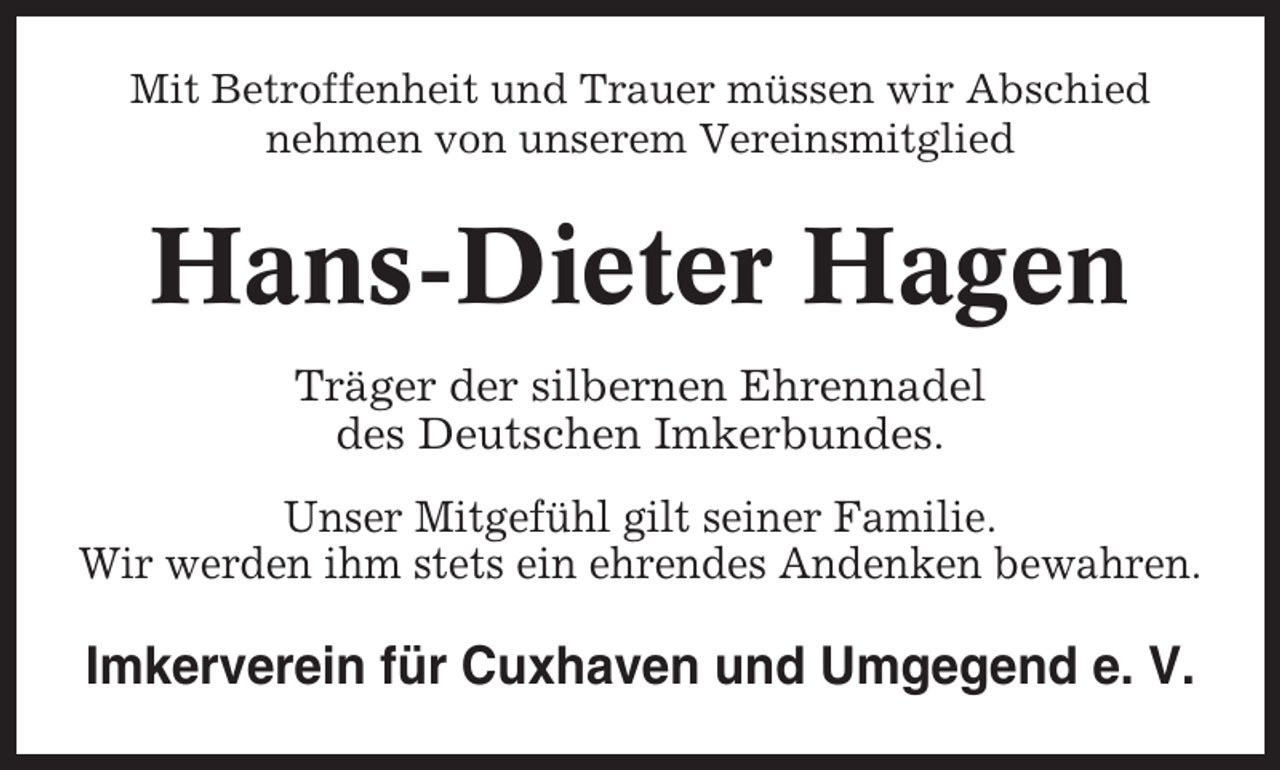<p>Mit Betroffenheit und Trauer müssen wir Abschied<br />nehmen von unserem Vereinsmitglied</p><p>Hans-Dieter Hagen<br />Träger der silbernen Ehrennadel<br />des Deutschen Imkerbundes.<br />Unser Mitgefühl gilt seiner Familie.<br />Wir werden ihm stets ein ehrendes Andenken bewahren.</p><p>Imkerverein für Cuxhaven und Umgegend e. V.</p>