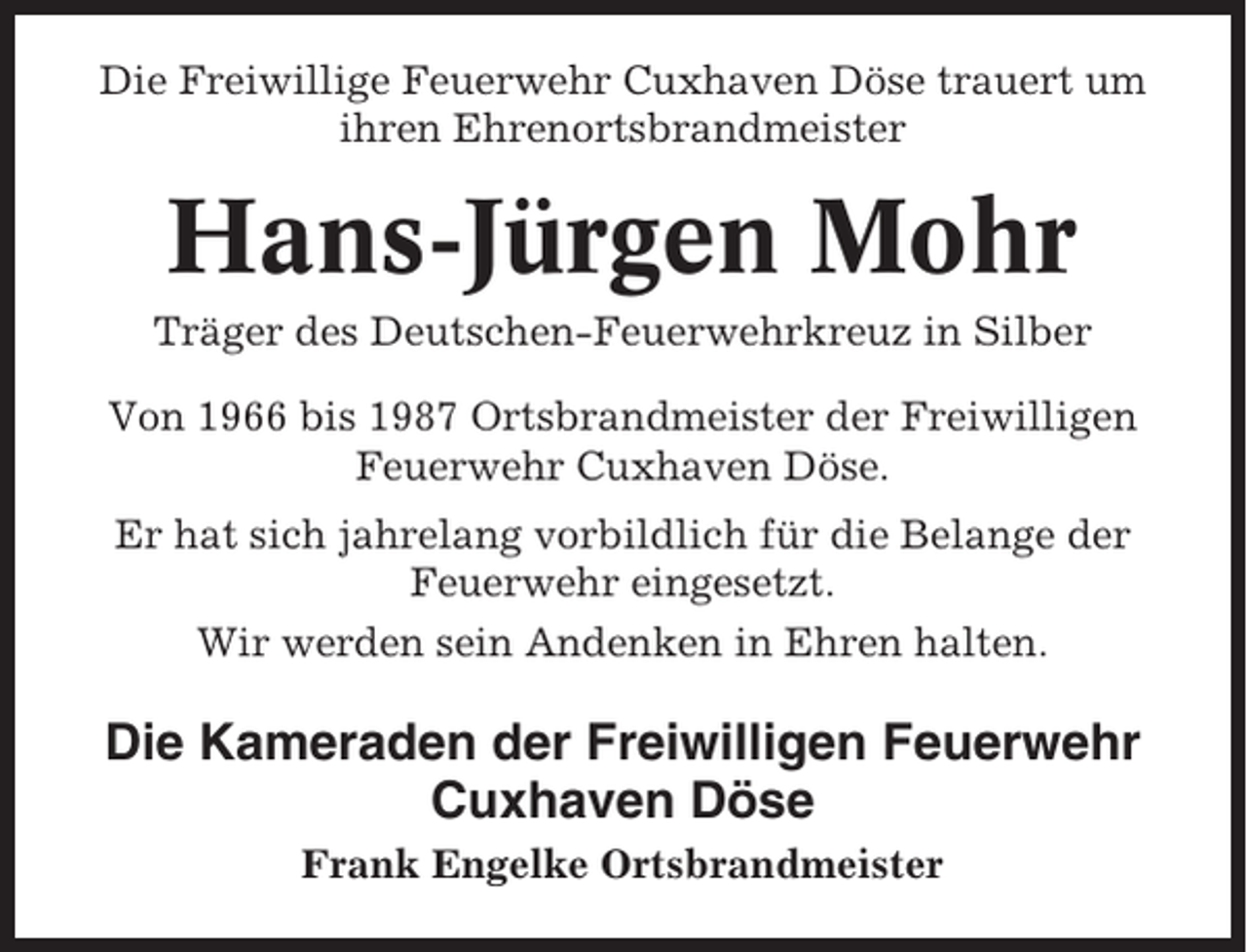 <p>Die Freiwillige Feuerwehr Cuxhaven Döse trauert um<br />ihren Ehrenortsbrandmeister</p><p>Hans-Jürgen Mohr<br />Träger des Deutschen-Feuerwehrkreuz in Silber<br />Von 1966 bis 1987 Ortsbrandmeister der Freiwilligen<br />Feuerwehr Cuxhaven Döse.<br />Er hat sich jahrelang vorbildlich für die Belange der<br />Feuerwehr eingesetzt.<br />Wir werden sein Andenken in Ehren halten.</p><p>Die Kameraden der Freiwilligen Feuerwehr<br />Cuxhaven Döse<br />Frank Engelke Ortsbrandmeister</p>