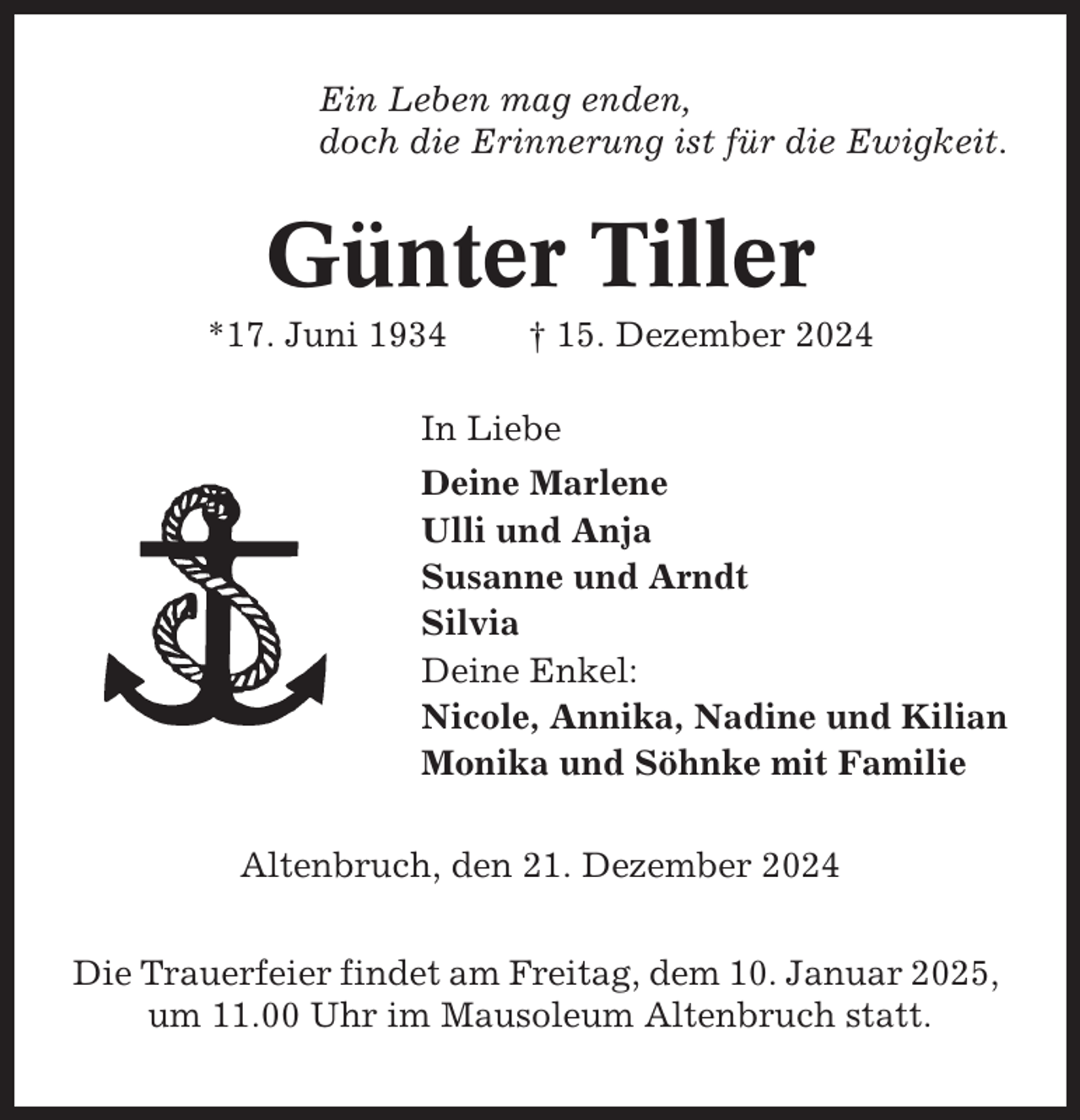 <p>Ein Leben mag enden,<br />doch die Erinnerung ist für die Ewigkeit.</p><p>Günter Tiller<br />*17. Juni 1934</p><p>† 15. Dezember 2024</p><p>In Liebe<br />Deine Marlene<br />Ulli und Anja<br />Susanne und Arndt<br />Silvia<br />Deine Enkel:<br />Nicole, Annika, Nadine und Kilian<br />Monika und Söhnke mit Familie<br />Altenbruch, den 21. Dezember 2024<br />Die Trauerfeier findet am Freitag, dem 10. Januar 2025,<br />um 11.00 Uhr im Mausoleum Altenbruch statt.</p>