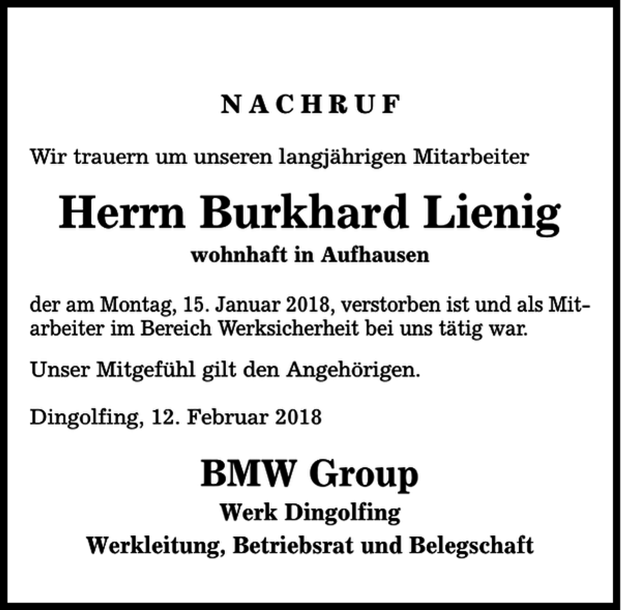 <p>NACHRUF<br />Wir trauern um unseren langjährigen Mitarbeiter</p><p>Herrn Burkhard Lienig<br />wohnhaft in Aufhausen</p><p>der am Montag, 15. Januar 2018, verstorben ist und als Mitarbeiter im Bereich Werksicherheit bei uns tätig war.<br />Unser Mitgefühl gilt den Angehörigen.<br />Dingolfing, 12. Februar 2018</p><p>BMW Group</p><p>Werk Dingolfing<br />Werkleitung, Betriebsrat und Belegschaft</p>