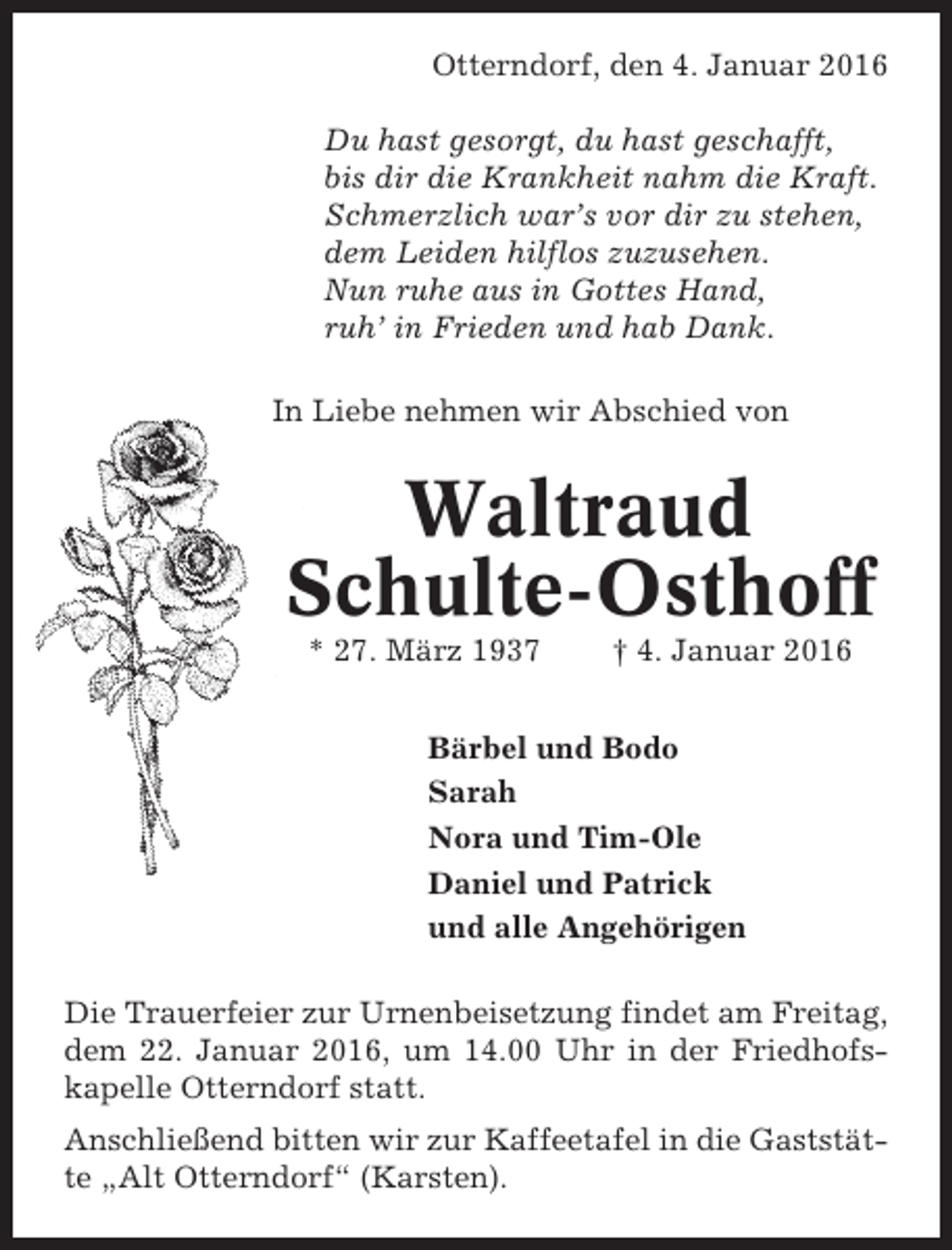 <p>Otterndorf, den 4. Januar 2016<br />Du hast gesorgt, du hast geschafft,<br />bis dir die Krankheit nahm die Kraft.<br />Schmerzlich war’s vor dir zu stehen,<br />dem Leiden hilflos zuzusehen.<br />Nun ruhe aus in Gottes Hand,<br />ruh’ in Frieden und hab Dank.<br />In Liebe nehmen wir Abschied von</p><p>Waltraud<br />Schulte-Osthoff<br />* 27. März 1937</p><p>† 4. Januar 2016</p><p>Bärbel und Bodo<br />Sarah<br />Nora und Tim-Ole<br />Daniel und Patrick<br />und alle Angehörigen<br />Die Trauerfeier zur Urnenbeisetzung findet am Freitag,<br />dem 22. Januar 2016, um 14.00 Uhr in der Friedhofskapelle Otterndorf statt.<br />Anschließend bitten wir zur Kaffeetafel in die Gaststätte „Alt Otterndorf“ (Karsten).</p>