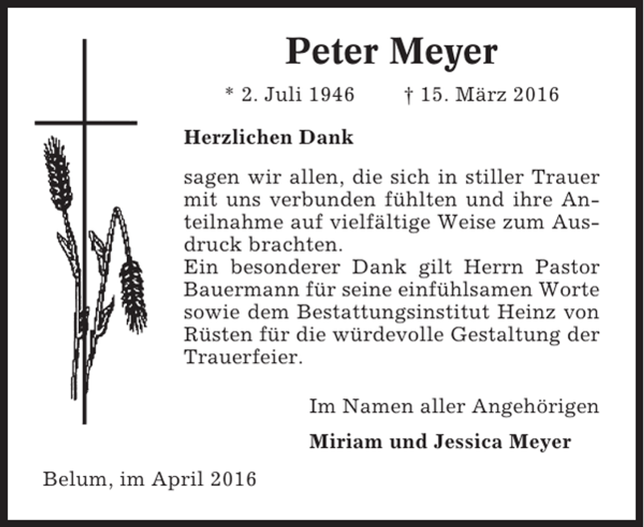 <p>Peter Meyer<br />* 2. Juli 1946</p><p>† 15. März 2016</p><p>Herzlichen Dank<br />sagen wir allen, die sich in stiller Trauer<br />mit uns verbunden fühlten und ihre Anteilnahme auf vielfältige Weise zum Ausdruck brachten.<br />Ein besonderer Dank gilt Herrn Pastor<br />Bauermann für seine einfühlsamen Worte<br />sowie dem Bestattungsinstitut Heinz von<br />Rüsten für die würdevolle Gestaltung der<br />Trauerfeier.<br />Im Namen aller Angehörigen<br />Miriam und Jessica Meyer<br />Belum, im April 2016</p>