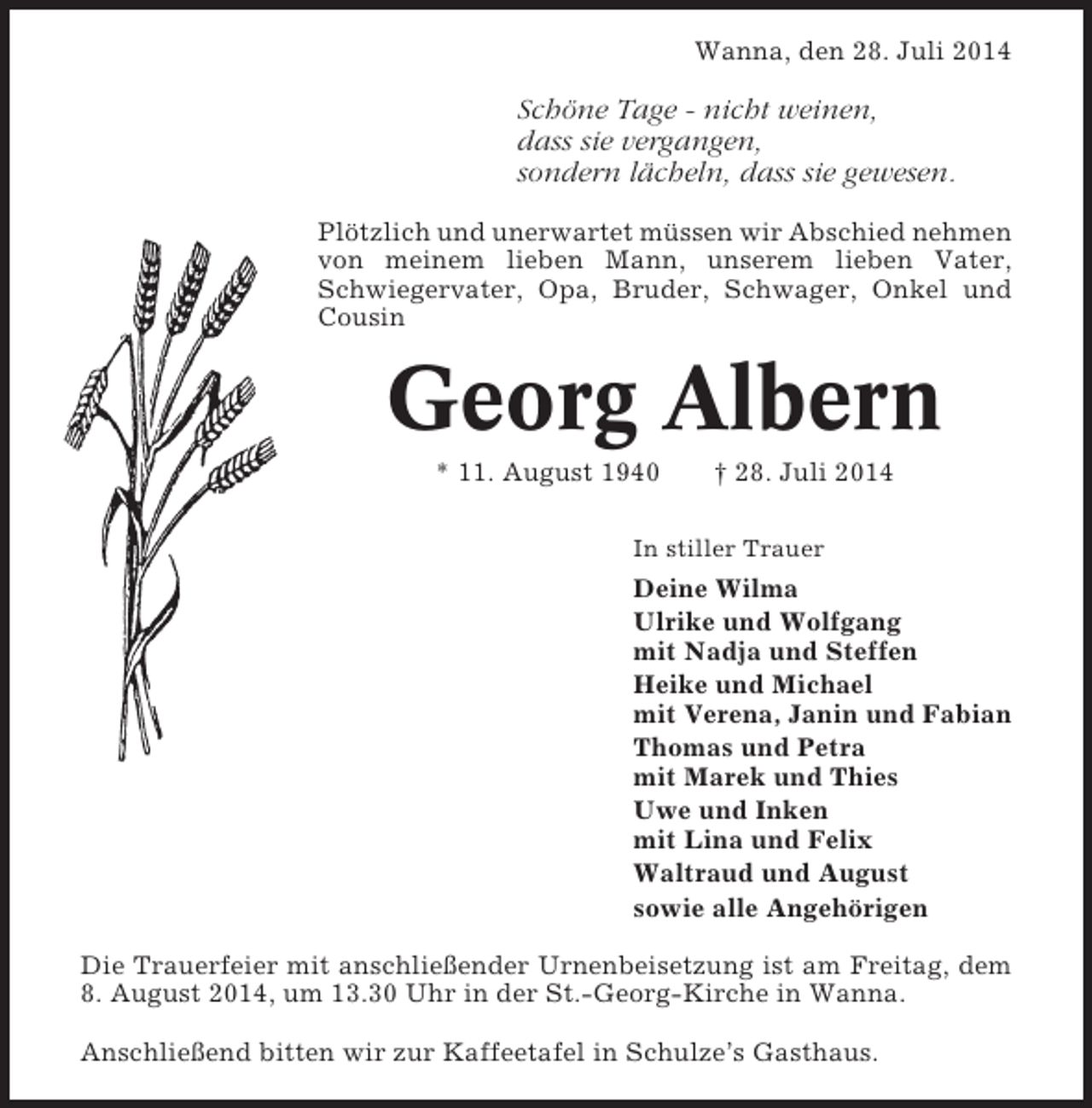 <p>Wanna, den 28. Juli 2014</p><p>Schöne Tage - nicht weinen,<br />dass sie vergangen,<br />sondern lächeln, dass sie gewesen.<br />Plötzlich und unerwartet müssen wir Abschied nehmen<br />von meinem lieben Mann, unserem lieben Vater,<br />Schwiegervater, Opa, Bruder, Schwager, Onkel und<br />Cousin</p><p>Georg Albern<br />* 11. August 1940</p><p>† 28. Juli 2014</p><p>In stiller Trauer</p><p>Deine Wilma<br />Ulrike und Wolfgang<br />mit Nadja und Steffen<br />Heike und Michael<br />mit Verena, Janin und Fabian<br />Thomas und Petra<br />mit Marek und Thies<br />Uwe und Inken<br />mit Lina und Felix<br />Waltraud und August<br />sowie alle Angehörigen<br />Die Trauerfeier mit anschließender Urnenbeisetzung ist am Freitag, dem<br />8. August 2014, um 13.30 Uhr in der St.-Georg-Kirche in Wanna.<br />Anschließend bitten wir zur Kaffeetafel in Schulze’s Gasthaus.</p>