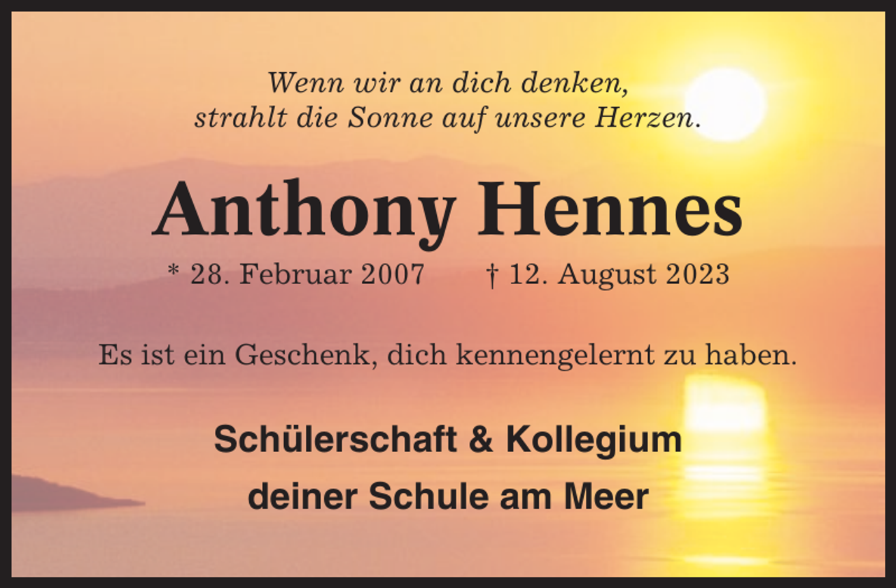 <p>Wenn wir an dich denken,<br />strahlt die Sonne auf unsere Herzen.</p><p>Anthony Hennes<br />* 28. Februar 2007</p><p>† 12. August 2023</p><p>Es ist ein Geschenk, dich kennengelernt zu haben.</p><p>Schülerschaft &amp; Kollegium<br />deiner Schule am Meer</p>