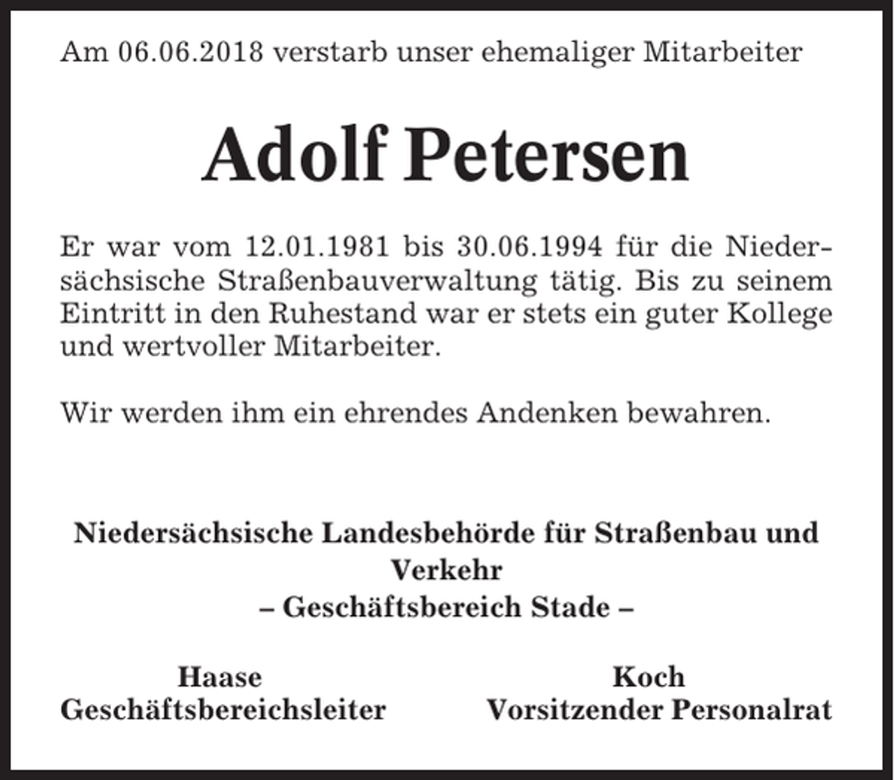 <p>Am 06.06.2018 verstarb unser ehemaliger Mitarbeiter</p><p>Adolf Petersen<br />Er war vom 12.01.1981 bis 30.06.1994 für die Niedersächsische Straßenbauverwaltung tätig. Bis zu seinem<br />Eintritt in den Ruhestand war er stets ein guter Kollege<br />und wertvoller Mitarbeiter.<br />Wir werden ihm ein ehrendes Andenken bewahren.</p><p>Niedersächsische Landesbehörde für Straßenbau und<br />Verkehr<br />– Geschäftsbereich Stade –<br />Haase<br />Geschäftsbereichsleiter</p><p>Koch<br />Vorsitzender Personalrat</p>