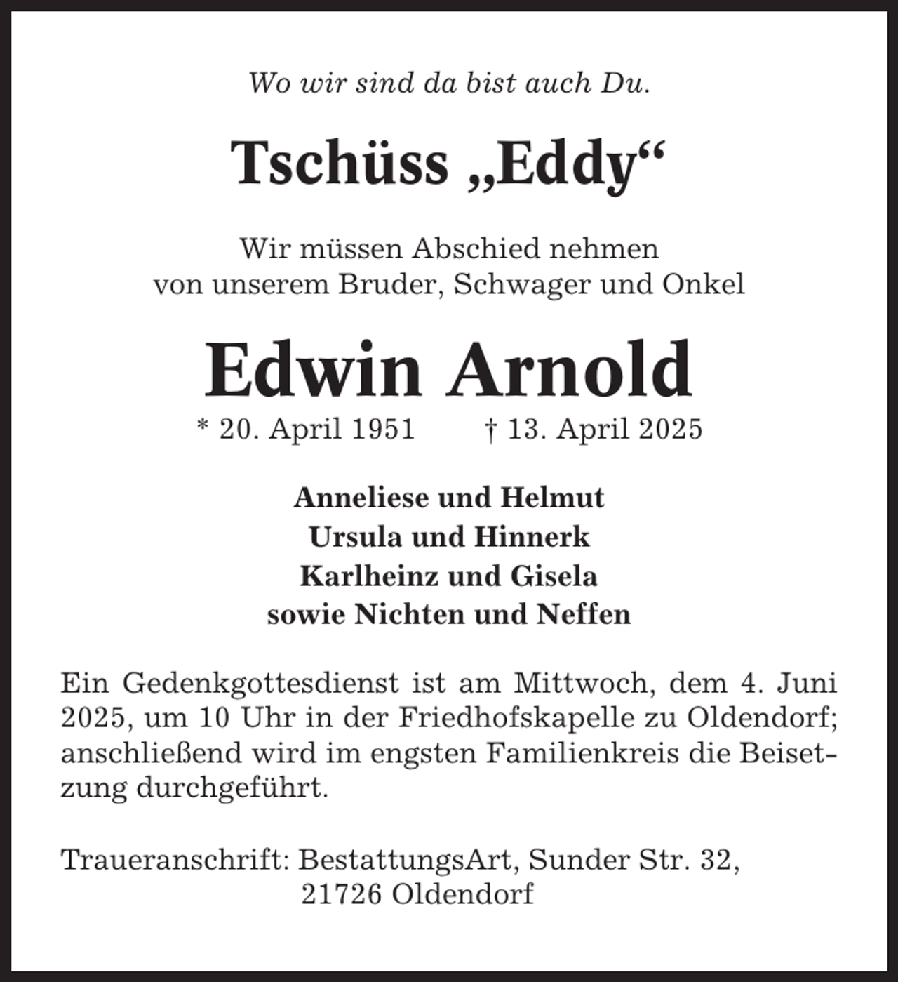 <p>Wo wir sind da bist auch Du.</p><p>Tschüss „Eddy“<br />Wir müssen Abschied nehmen<br />von unserem Bruder, Schwager und Onkel</p><p>Edwin Arnold<br />* 20. April 1951</p><p>† 13. April 2025</p><p>Anneliese und Helmut<br />Ursula und Hinnerk<br />Karlheinz und Gisela<br />sowie Nichten und Neffen<br />Ein Gedenkgottesdienst ist am Mittwoch, dem 4. Juni<br />2025, um 10 Uhr in der Friedhofskapelle zu Oldendorf;<br />anschließend wird im engsten Familienkreis die Beisetzung durchgeführt.<br />Traueranschrift: BestattungsArt, Sunder Str. 32,<br />21726 Oldendorf</p>