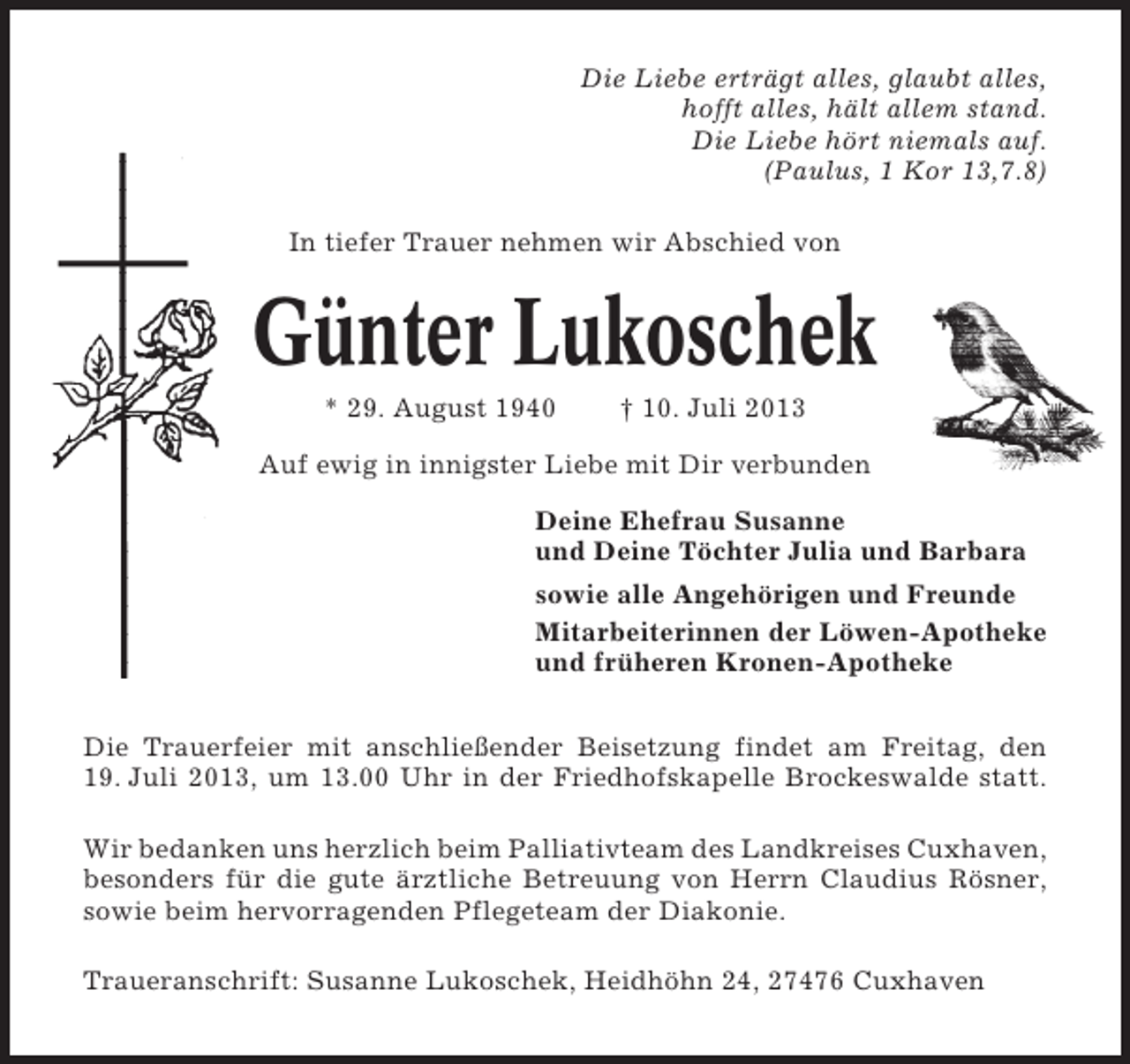<p>Die Liebe erträgt alles, glaubt alles,<br />hofft alles, hält allem stand.<br />Die Liebe hört niemals auf.<br />(Paulus, 1 Kor 13,7.8)<br />In tiefer Trauer nehmen wir Abschied von</p><p>Günter Lukoschek<br />* 29. August 1940</p><p>† 10. Juli 2013</p><p>Auf ewig in innigster Liebe mit Dir verbunden<br />Deine Ehefrau Susanne<br />und Deine Töchter Julia und Barbara<br />sowie alle Angehörigen und Freunde<br />Mitarbeiterinnen der Löwen-Apotheke<br />und früheren Kronen-Apotheke<br />Die Trauerfeier mit anschließender Beisetzung findet am Freitag, den<br />19. Juli 2013, um 13.00 Uhr in der Friedhofskapelle Brockeswalde statt.<br />Wir bedanken uns herzlich beim Palliativteam des Landkreises Cuxhaven,<br />besonders für die gute ärztliche Betreuung von Herrn Claudius Rösner,<br />sowie beim hervorragenden Pflegeteam der Diakonie.<br />Traueranschrift: Susanne Lukoschek, Heidhöhn 24, 27476 Cuxhaven</p>
