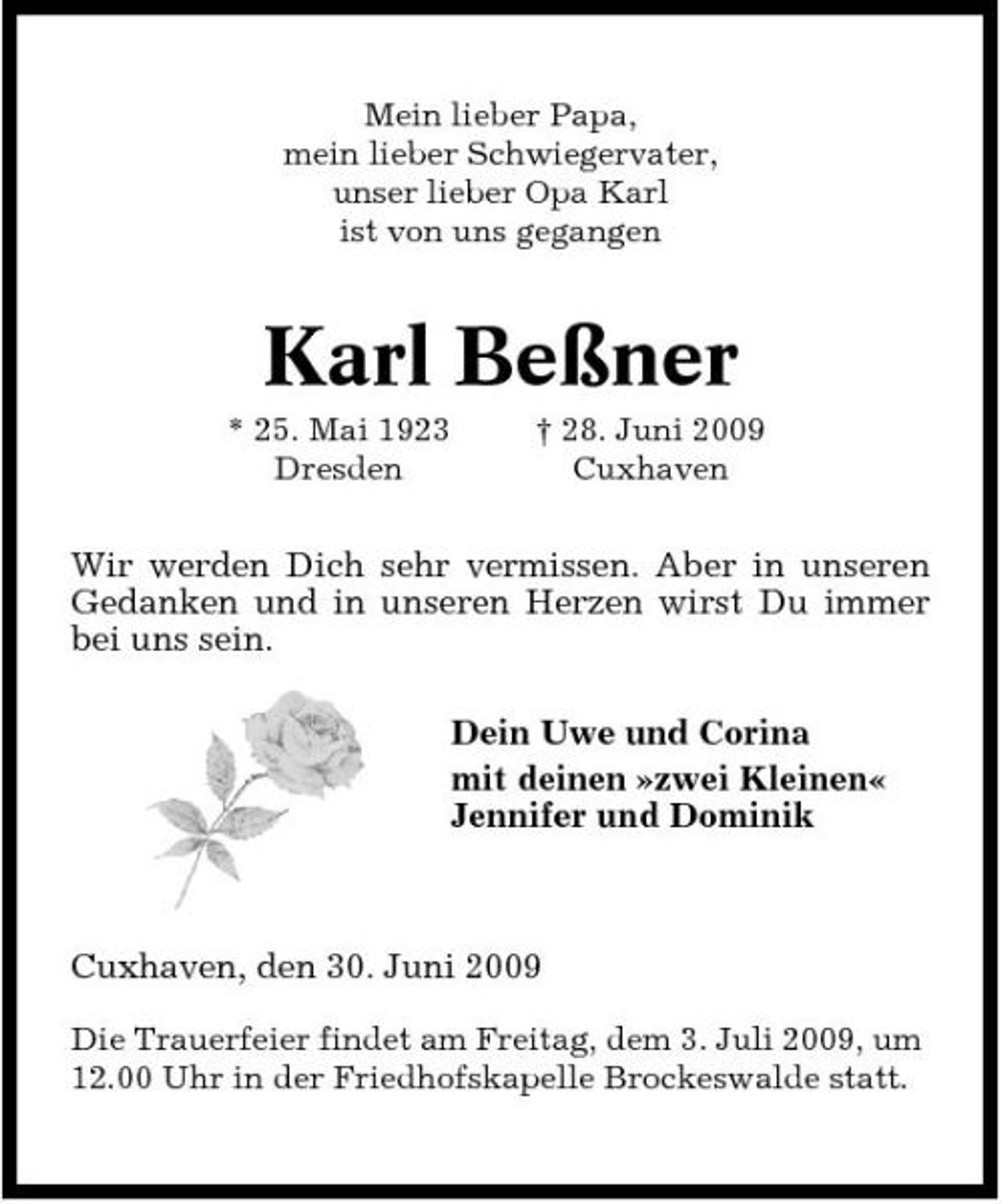 <p>Mein lieber Papa, mein lieber Schwiegervater, unser lieber Opa Karl ist von uns gegangen</p><p>Karl Beßner<br />* 25. Mai 1923 Dresden † 28. Juni 2009 Cuxhaven</p><p>Wir werden Dich sehr vermissen. Aber in unseren Gedanken und in unseren Herzen wirst Du immer bei uns sein. Dein Uwe und Corina mit deinen »zwei Kleinen« Jennifer und Dominik</p><p>Cuxhaven, den 30. Juni 2009<br />Die Trauerfeier findet am Freitag, dem 3. Juli 2009, um 12.00 Uhr in der Friedhofskapelle Brockeswalde statt.</p>