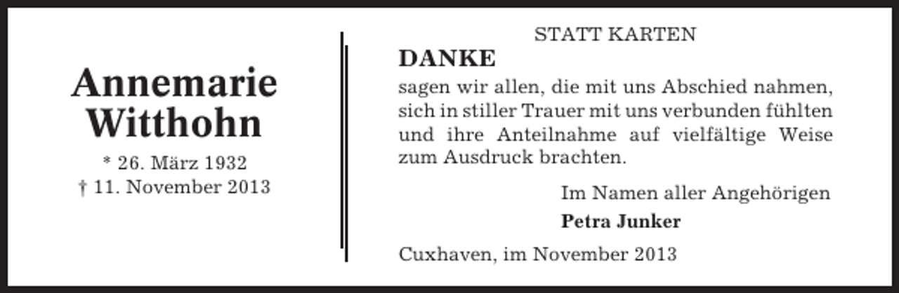 <p>STATT KARTEN</p><p>Annemarie<br />Witthohn<br />* 26. März 1932<br />† 11. November 2013</p><p>DANKE<br />sagen wir allen, die mit uns Abschied nahmen,<br />sich in stiller Trauer mit uns verbunden fühlten<br />und ihre Anteilnahme auf vielfältige Weise<br />zum Ausdruck brachten.<br />Im Namen aller Angehörigen<br />Petra Junker<br />Cuxhaven, im November 2013</p>