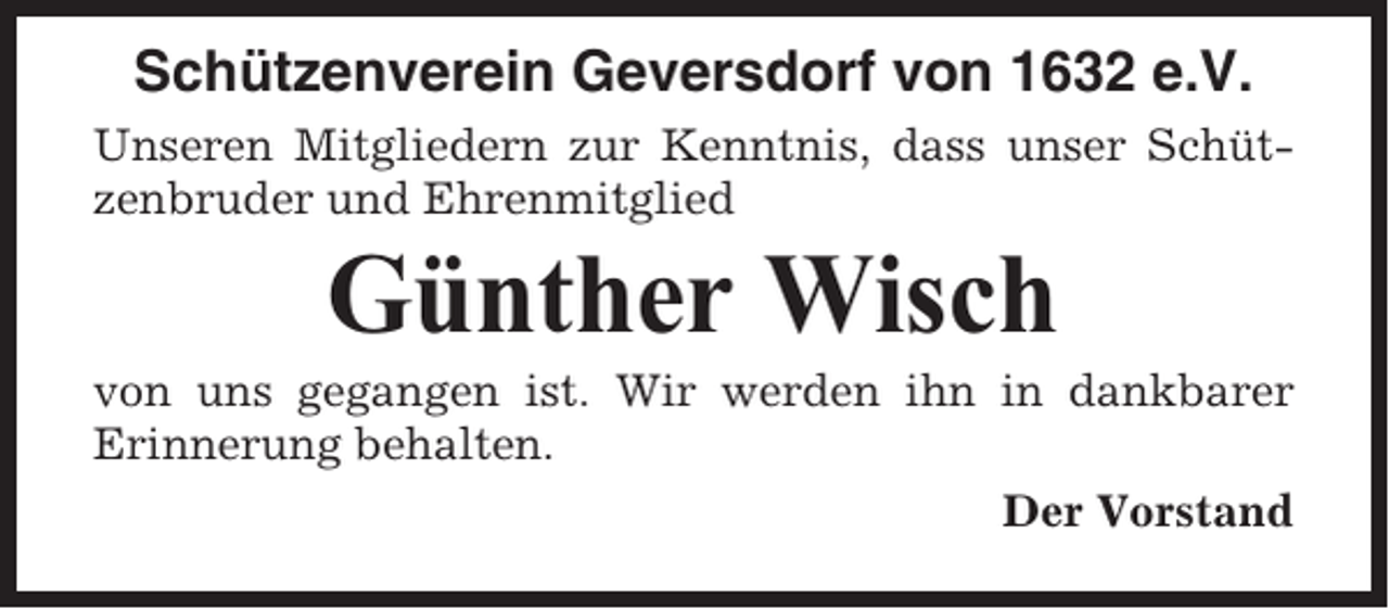 <p>Schützenverein Geversdorf von 1632 e.V.<br />Unseren Mitgliedern zur Kenntnis, dass unser Schützenbruder und Ehrenmitglied</p><p>Günther Wisch<br />von uns gegangen ist. Wir werden ihn in dankbarer<br />Erinnerung behalten.<br />Der Vorstand</p>