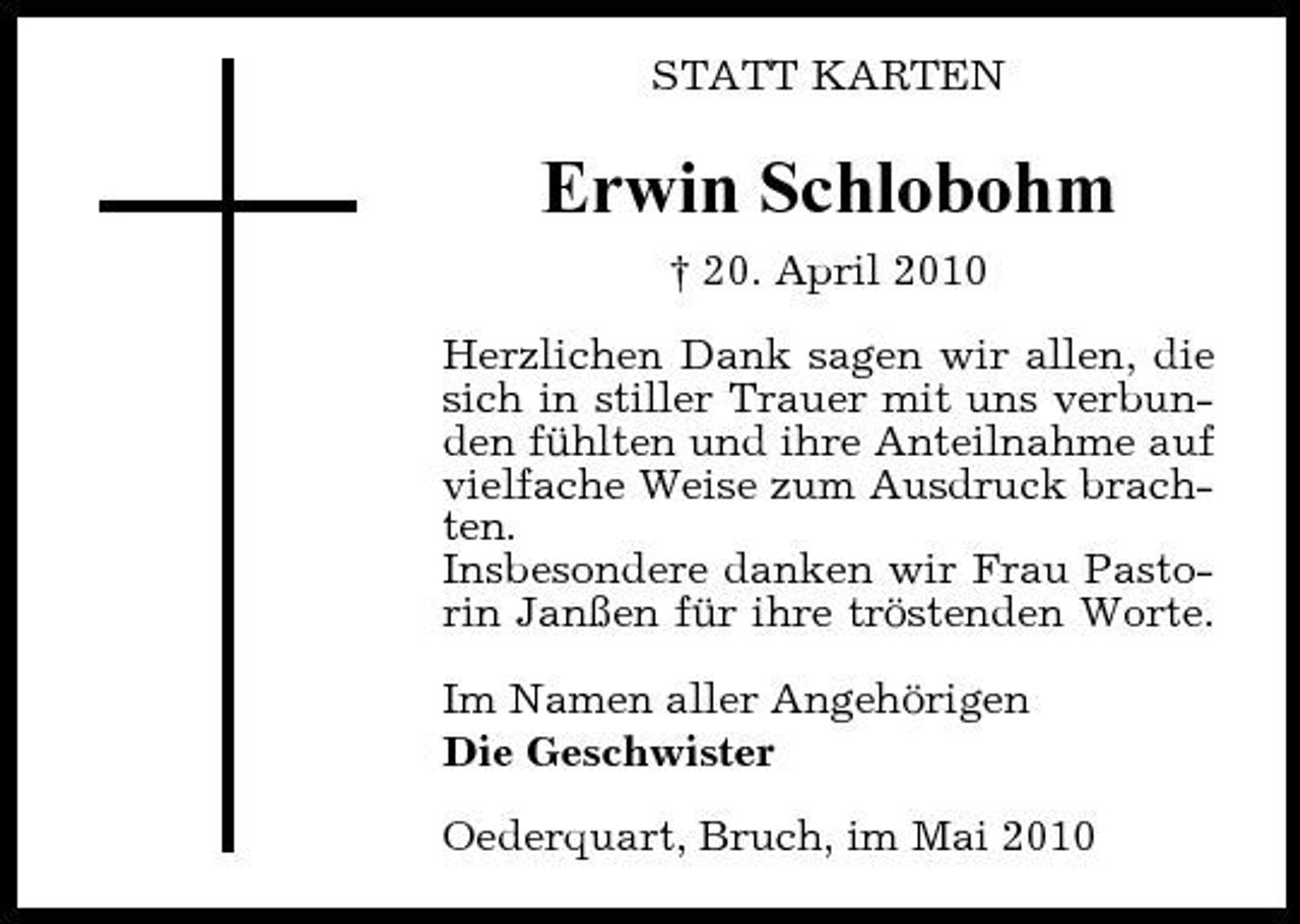 <p>STATT KARTEN</p><p>Erwin Schlobohm<br />† 20. April 2010 Herzlichen Dank sagen wir allen, die sich in stiller Trauer mit uns verbunden fühlten und ihre Anteilnahme auf vielfache Weise zum Ausdruck brachten. Insbesondere danken wir Frau Pastorin Janßen für ihre tröstenden Worte. Im Namen aller Angehörigen Die Geschwister Oederquart, Bruch, im Mai 2010</p>