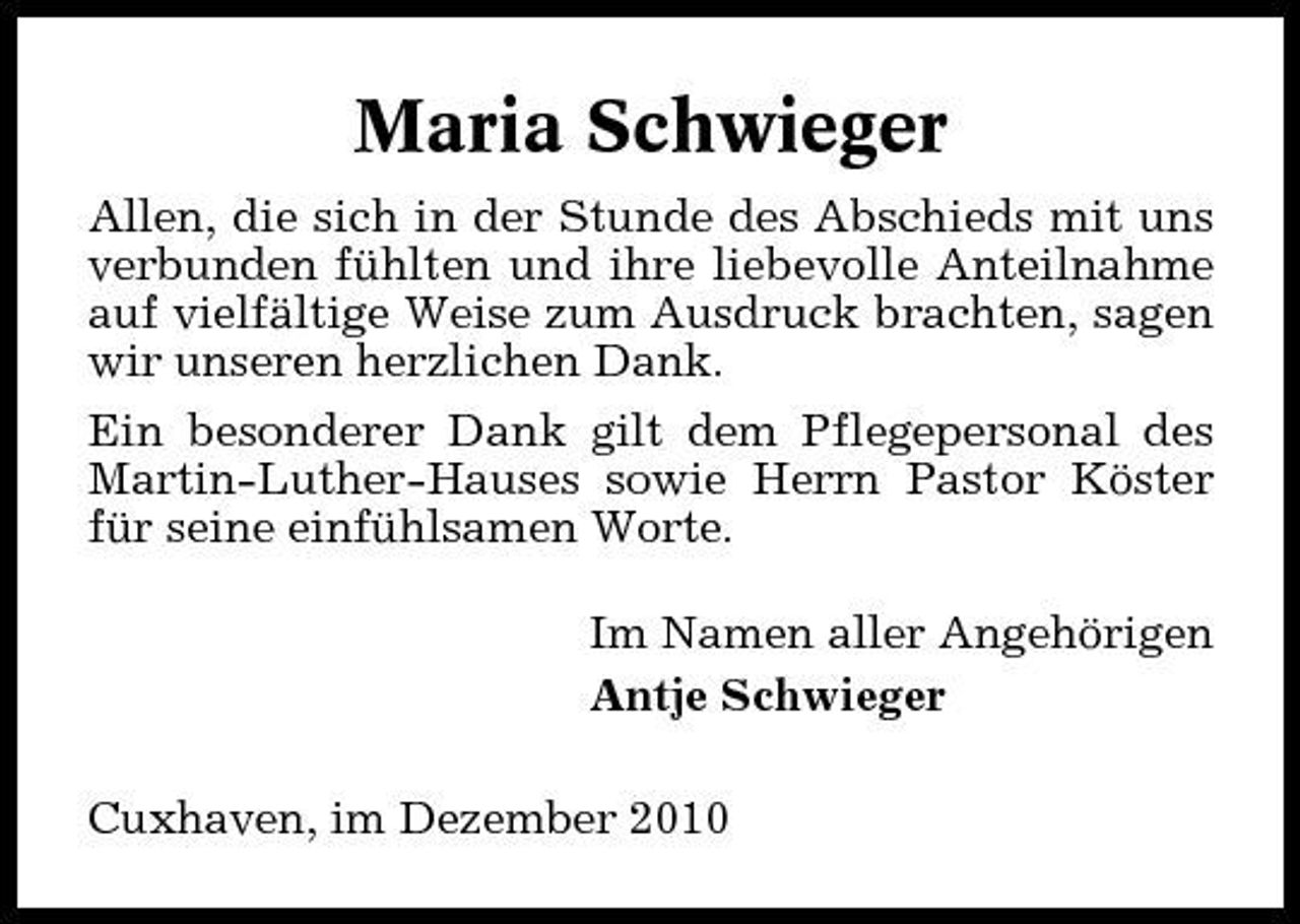 <p>Maria Schwieger<br />Allen, die sich in der Stunde des Abschieds mit uns verbunden fühlten und ihre liebevolle Anteilnahme auf vielfältige Weise zum Ausdruck brachten, sagen wir unseren herzlichen Dank. Ein besonderer Dank gilt dem Pflegepersonal des Martin-Luther-Hauses sowie Herrn Pastor Köster für seine einfühlsamen Worte. Im Namen aller Angehörigen Antje Schwieger Cuxhaven, im Dezember 2010</p>