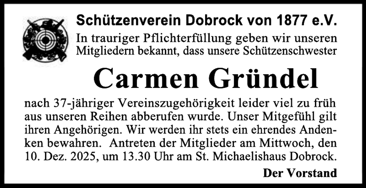 <p>Schützenverein Dobrock von 1877 e.V.</p><p>In trauriger Pflichterfüllung geben wir unseren<br />Mitgliedern bekannt, dass unsere Schützenschwester</p><p>Carmen Gründel</p><p>nach 37-jähriger Vereinszugehörigkeit leider viel zu früh<br />aus unseren Reihen abberufen wurde. Unser Mitgefühl gilt<br />ihren Angehörigen. Wir werden ihr stets ein ehrendes Andenken bewahren. Antreten der Mitglieder am Mittwoch, den<br />10. Dez. 2025, um 13.30 Uhr am St. Michaelishaus Dobrock.<br />Der Vorstand</p>