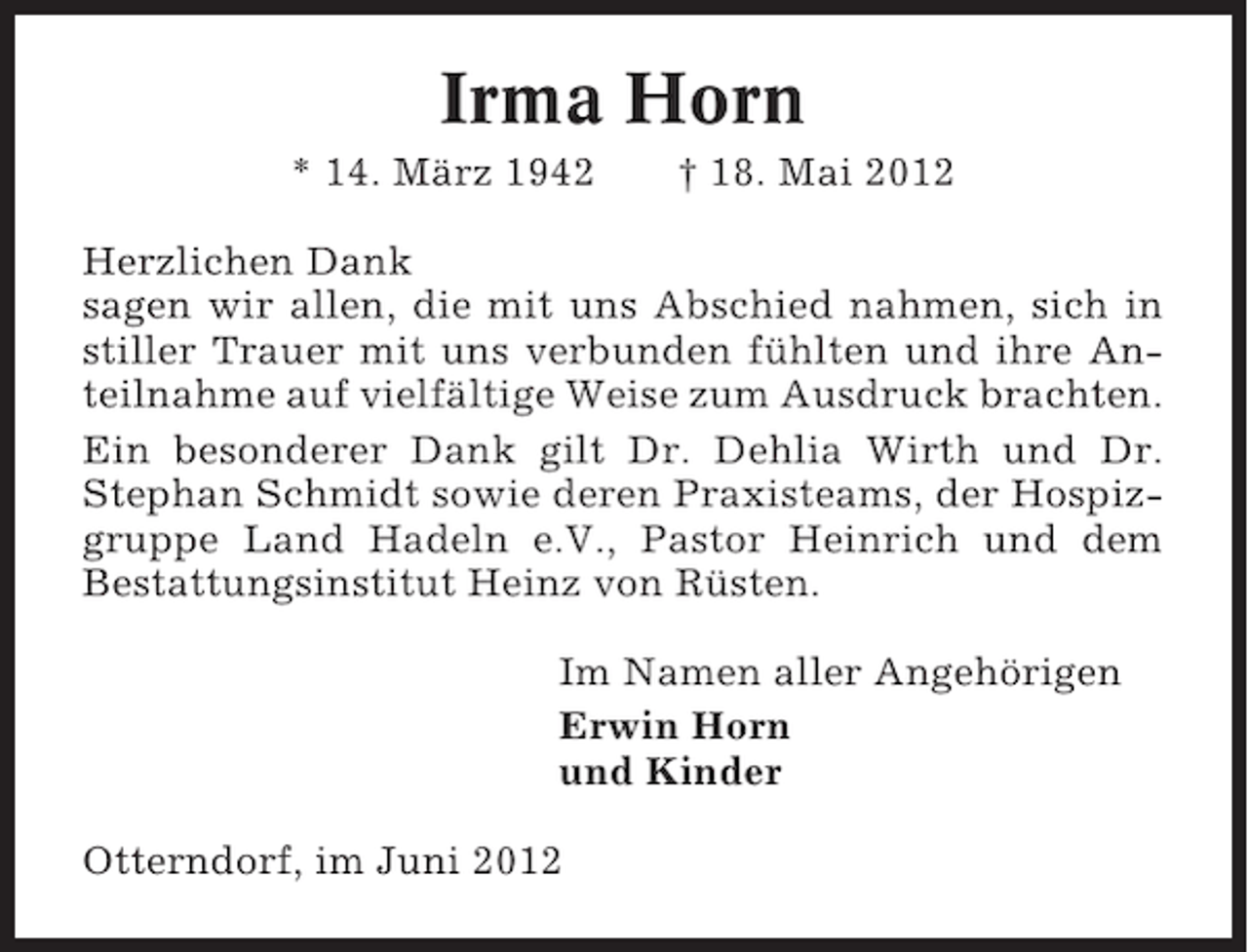 <p>Irma Horn<br />* 14. März 1942</p><p>† 18. Mai 2012</p><p>Herzlichen Dank<br />sagen wir allen, die mit uns Abschied nahmen, sich in<br />stiller Trauer mit uns verbunden fühlten und ihre Anteilnahme auf vielfältige Weise zum Ausdruck brachten.<br />Ein besonderer Dank gilt Dr. Dehlia Wirth und Dr.<br />Stephan Schmidt sowie deren Praxisteams, der Hospizgruppe Land Hadeln e.V., Pastor Heinrich und dem<br />Bestattungsinstitut Heinz von Rüsten.<br />Im Namen aller Angehörigen<br />Erwin Horn<br />und Kinder<br />Otterndorf, im Juni 2012</p>