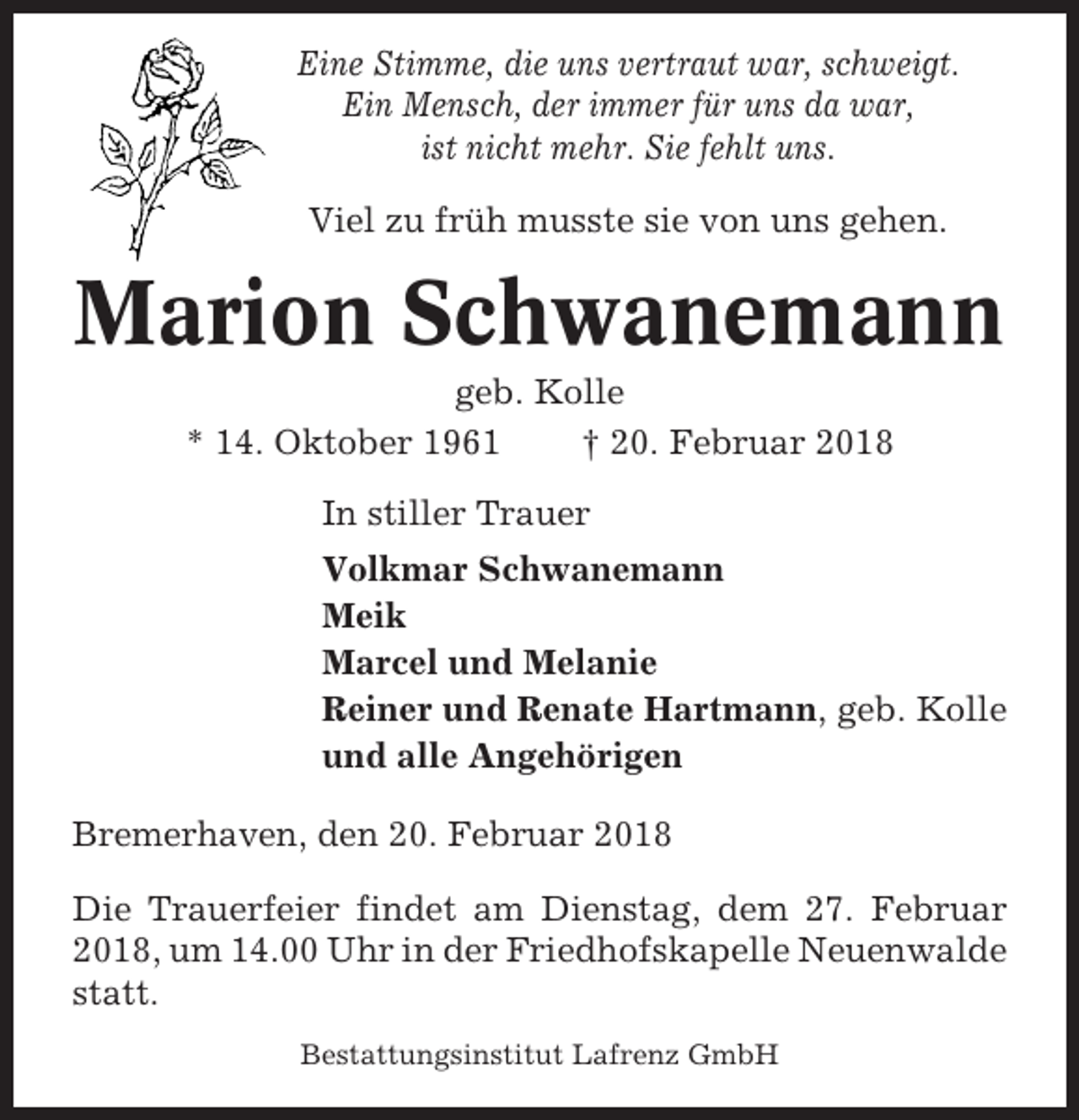 <p>Eine Stimme, die uns vertraut war, schweigt.<br />Ein Mensch, der immer für uns da war,<br />ist nicht mehr. Sie fehlt uns.<br />Viel zu früh musste sie von uns gehen.</p><p>Marion Schwanemann<br />geb. Kolle<br />* 14. Oktober 1961<br />† 20. Februar 2018<br />In stiller Trauer<br />Volkmar Schwanemann<br />Meik<br />Marcel und Melanie<br />Reiner und Renate Hartmann, geb. Kolle<br />und alle Angehörigen<br />Bremerhaven, den 20. Februar 2018<br />Die Trauerfeier findet am Dienstag, dem 27. Februar<br />2018, um 14.00 Uhr in der Friedhofskapelle Neuenwalde<br />statt.<br />Bestattungsinstitut Lafrenz GmbH</p>